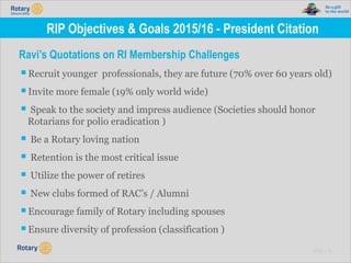 TITLE | 12
RIP Objectives & Goals 2015/16 - President Citation
Ravi’s Quotations on RI Membership Challenges
▪Recruit younger professionals, they are future (70% over 60 years old)
▪Invite more female (19% only world wide)
▪ Speak to the society and impress audience (Societies should honor
Rotarians for polio eradication )
▪ Be a Rotary loving nation
▪ Retention is the most critical issue
▪ Utilize the power of retires
▪ New clubs formed of RAC’s / Alumni
▪Encourage family of Rotary including spouses
▪Ensure diversity of profession (classification )
 