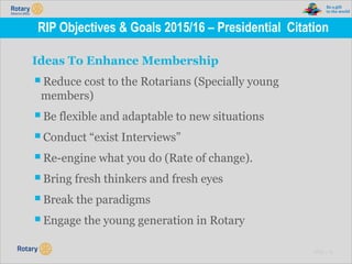 TITLE | 13
RIP Objectives & Goals 2015/16 – Presidential Citation
Ideas To Enhance Membership
▪Reduce cost to the Rotarians (Specially young
members)
▪Be flexible and adaptable to new situations
▪Conduct “exist Interviews”
▪Re-engine what you do (Rate of change).
▪Bring fresh thinkers and fresh eyes
▪Break the paradigms
▪Engage the young generation in Rotary
 