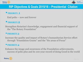 TITLE | 16
RIP Objectives & Goals 2015/16 – Presidential Citation
▪PRIORITY 1
End polio – now and forever
▪PRIORITY 2
Strengthen Rotarian’s knowledge, engagement and financial support of
the “The Rotary Foundation”
▪PRIORITY 3
Increase the quality and impact of Rotary’s humanitarian Service effort
through “Foundation Grants” and the “Six areas of Focus”
▪PRIORITY 4
Enhance the image and awareness of the Foundation achievements,
success of polio plus and its 100-year record of doing Good in the world
 