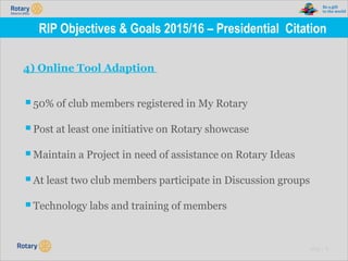 TITLE | 17
RIP Objectives & Goals 2015/16 – Presidential Citation
4) Online Tool Adaption
▪50% of club members registered in My Rotary
▪Post at least one initiative on Rotary showcase
▪Maintain a Project in need of assistance on Rotary Ideas
▪At least two club members participate in Discussion groups
▪Technology labs and training of members
 
