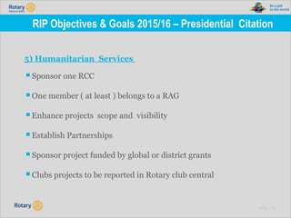 TITLE | 18
RIP Objectives & Goals 2015/16 – Presidential Citation
5) Humanitarian Services
▪Sponsor one RCC
▪One member ( at least ) belongs to a RAG
▪Enhance projects scope and visibility
▪Establish Partnerships
▪Sponsor project funded by global or district grants
▪Clubs projects to be reported in Rotary club central
 