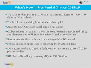 TITLE | 22
What’s New in Presidential Citation 2015-16
▪Tie goals to data points that RI can measure (no forms or reports for
clubs or DG to submit)
▪The brochure explaining how to collect data by RI
▪Access to new P. Citation dashboard on my Rotary
▪Club president to regularly check the comprehensive report and bring
any discrepancies to RI attention before March 2016 deadline
▪Several goals in the citation are linked to goals in RC. central
▪Follow-up and support clubs in achieving the P. Citation goals
▪DG’s access to the P. Citation dashboard on my rotary to see all clubs
progress online
▪RIP Ravi will challenge you to qualify for DG Citation
 
