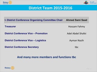 TITLE | 41
District Team 2015-2016
I- District Conference Organizing Committee Chair Ahmed Sami Saad
Treasurer Hossam Fahmy
District Conference Vice – Promotion Adel Abdel Shafei
District Conference Vice – Logistics Ayman Nazih
District Conference Secretary tbc
And many more members and functions tbc
 