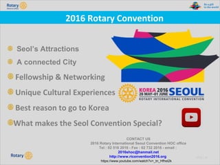 TITLE | 51
2016 Rotary Convention
Seol’s Attractions
A connected City
Fellowship & Networking
Unique Cultural Experiences
Best reason to go to Korea
What makes the Seol Convention Special?
CONTACT US
2016 Rotary International Seoul Convention HOC office
Tel : 02 516 2016 - Fax : 02 732 2016 - email :
2016shoc@hanmail.net
http://www.riconvention2016.org
https://www.youtube.com/watch?v=_tn_Hfhst2k
 