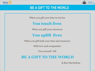 TITLE | 6
BE A GIFT TO THE WORLD
When you gift your time in service
You touch lives
When you gift your resources
You uplift lives
When you gift both your time and resources
With love and compassion
You yourself will
BE A GIFT TO THE WORLD
K.Ravi Ravindran
 