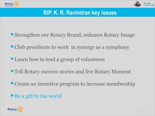 TITLE | 8
RIP. K. R. Ravindran key issues
▪Strengthen our Rotary Brand, enhance Rotary Image
▪Club presidents to work in synergy as a symphony
▪Learn how to lead a group of volunteers
▪Tell Rotary success stories and live Rotary Moment
▪Create an incentive program to increase membership
▪Be a gift to the world
 