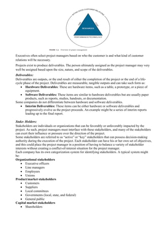 Executives often select project managers based on who the customer is and what kind of customer
relations will be necessary.
Projects exist to produce deliverables. The person ultimately assigned as the project manager may very
well be assigned based upon the size, nature, and scope of the deliverables.
Deliverables:
Deliverables are outputs, or the end result of either the completion of the project or the end of a life-
cycle phase of the project. Deliverables are measurable, tangible outputs and can take such form as:
 Hardware Deliverables: These are hardware items, such as a table, a prototype, or a piece of
equipment.
 Software Deliverables: These items are similar to hardware deliverables but are usually paper
products, such as reports, studies, handouts, or documentation.
Some companies do not differentiate between hardware and software deliverables.
 Interim Deliverables: These items can be either hardware or software deliverables and
progressively evolve as the project proceeds. An example might be a series of interim reports
leading up to the final report.
Stake- Holders:
Stakeholders are individuals or organizations that can be favorably or unfavorably impacted by the
project. As such, project managers must interface with these stakeholders, and many of the stakeholders
can exert their influence or pressure over the direction of the project.
Some stakeholders are referred to as “active” or “key” stakeholders that can possess decision-making
authority during the execution of the project. Each stakeholder can have his or her own set of objectives,
and this could place the project manager in a position of having to balance a variety of stakeholder
interests without creating a conflict-of-interest situation for the project manager.
Each company has its own categorization system for identifying stakeholders. A typical system might
be:
Organizational stakeholders
 Executive officers
 Line managers
 Employees
 Unions
Product/market stakeholders
 Customers
 Suppliers
 Local committees
 Governments (local, state, and federal)
 General public
Capital market stakeholders
 Shareholders
 