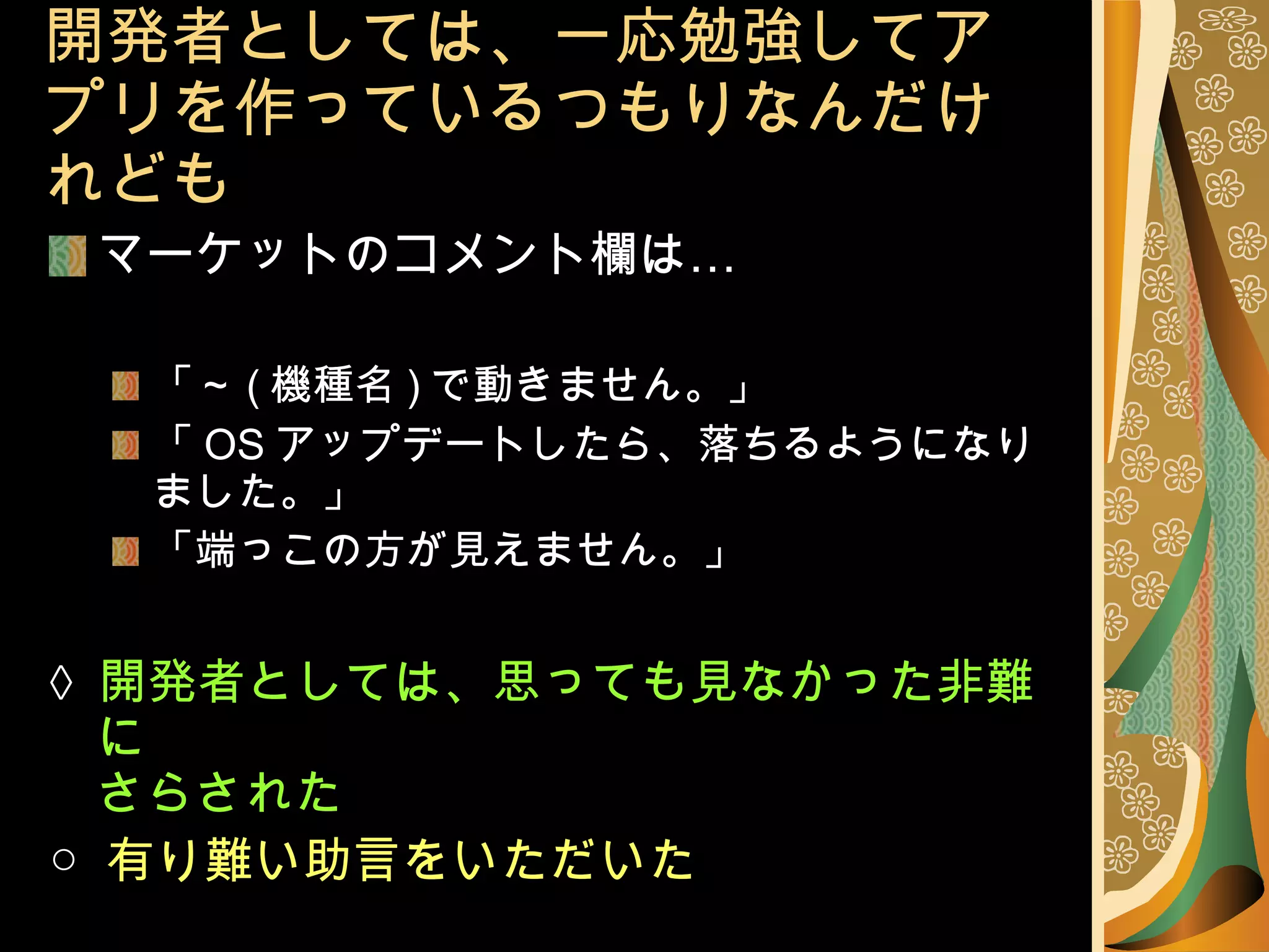 開発者としては、一応勉強してアプリを作っているつもりなんだけれども マーケットのコメント欄は… 「～ ( 機種名 ) で動きません。」 「 OS アップデートしたら、落ちるようになりました。」 「端っこの方が見えません。」 ×   開発者としては、思っても見なかった非難に さらされた ○  有り難い助言をいただいた 