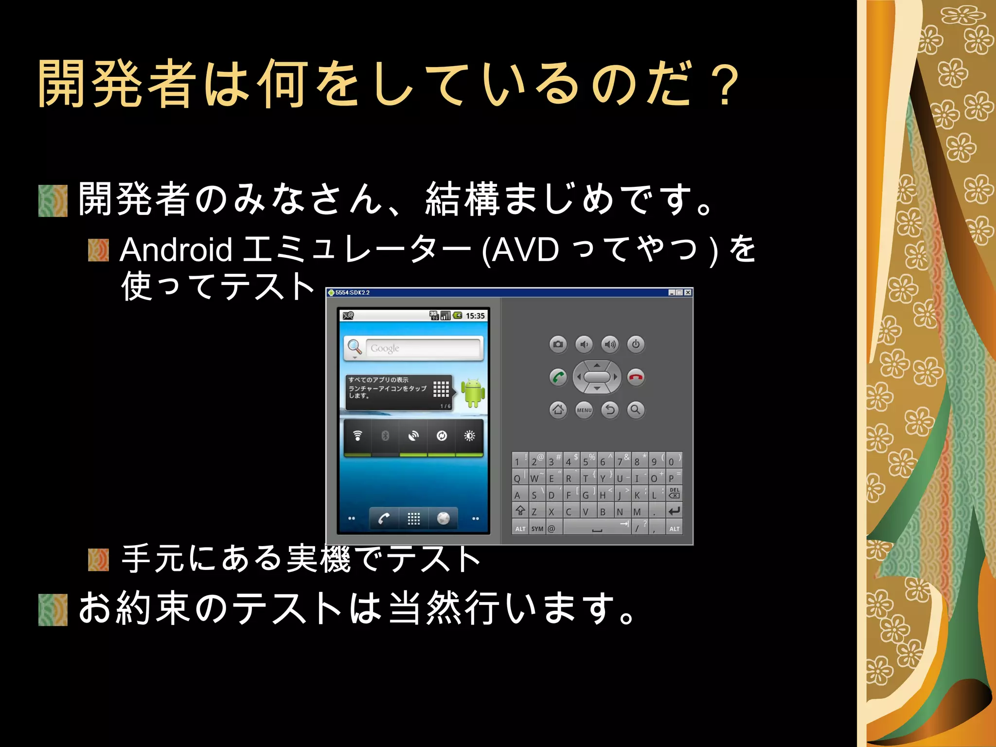 開発者は何をしているのだ？ 開発者のみなさん、結構まじめです。 Android エミュレーター (AVD ってやつ ) を 使ってテスト 手元にある実機でテスト お約束のテストは当然行います。 