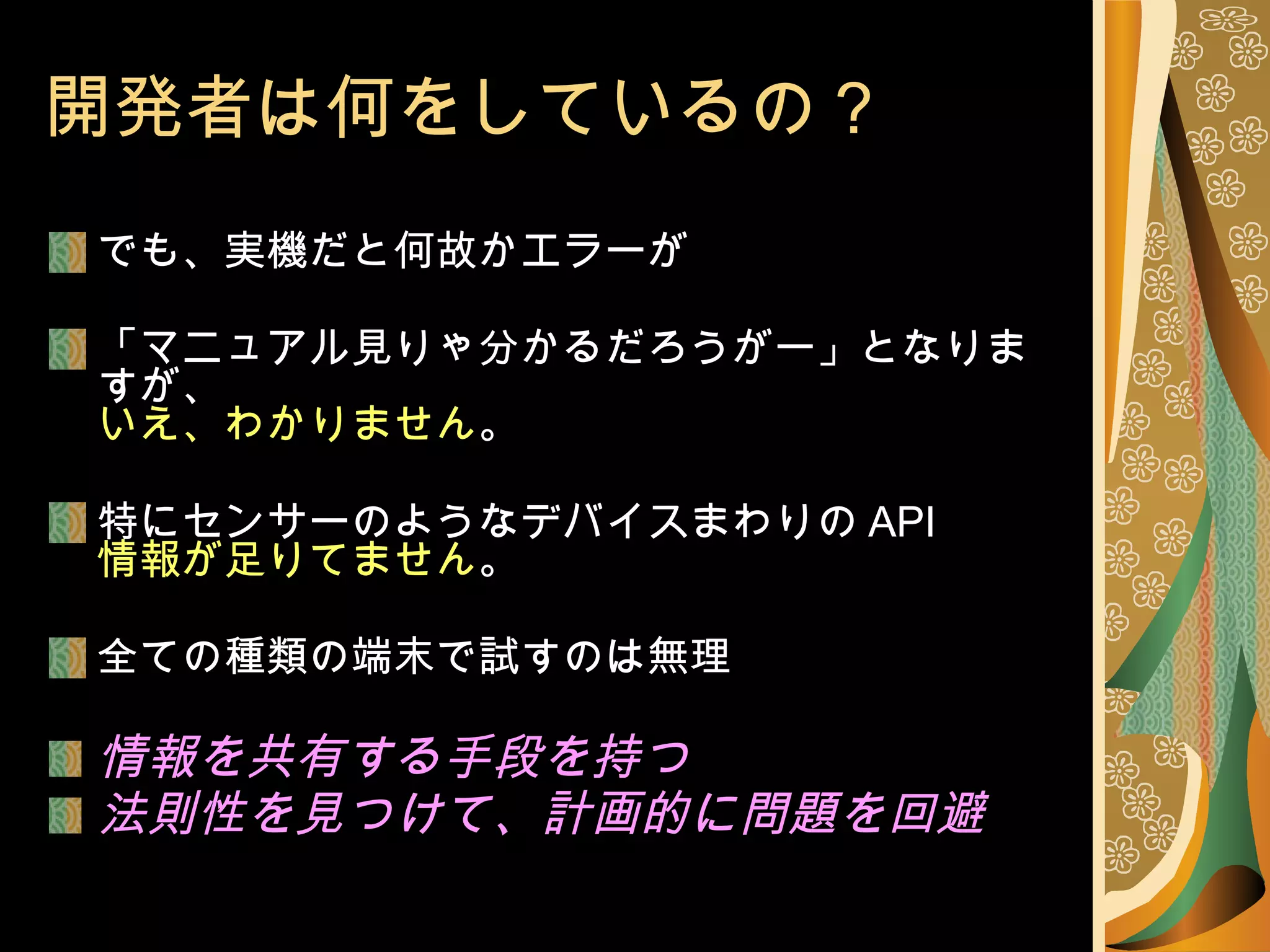 開発者は何をしているの？ でも、実機だと何故かエラーが 「マニュアル見りゃ分かるだろうがー」となりますが、 いえ、わかりません 。 特にセンサーのようなデバイスまわりの API 情報が足りてません 。 全ての種類の端末で試すのは無理 情報を共有する手段を持つ 法則性を見つけて、計画的に問題を回避 