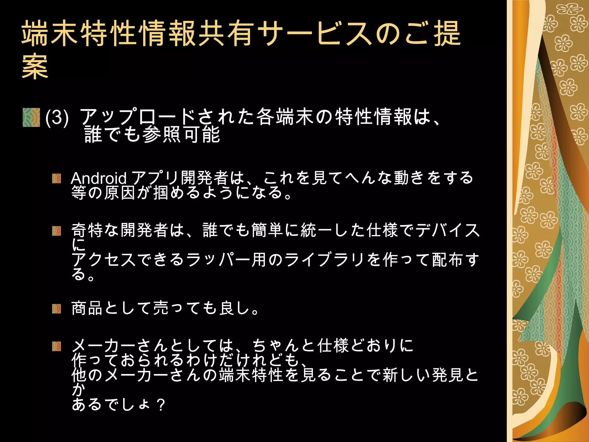 端末特性情報共有サービスのご提案 (3)  アップロードされた各端末の特性情報は、   誰でも参照可能 Android アプリ開発者は、これを見てへんな動きをする等の原因が掴めるようになる。 奇特な開発者は、誰でも簡単に統一した仕様でデバイスに アクセスできるラッパー用のライブラリを作って配布する。 商品として売っても良し。 メーカーさんとしては、ちゃんと仕様どおりに 作っておられるわけだけれども、 他のメーカーさんの端末特性を見ることで新しい発見とか あるでしょ？ 