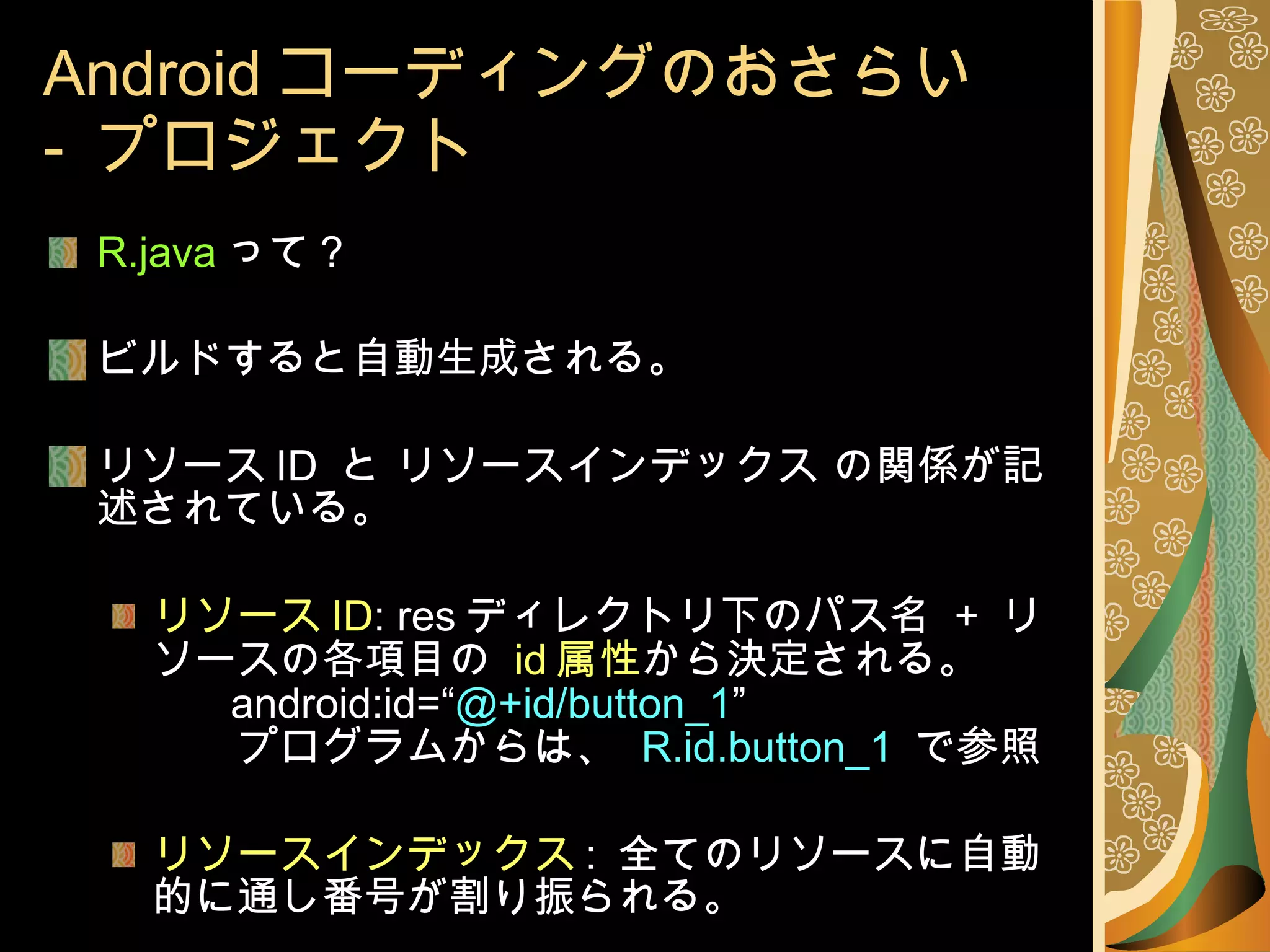 Android コーディングのおさらい -  プロジェクト R.java って？ ビルドすると自動生成される。 リソース ID  と リソースインデックス の関係が記述されている。 リソース ID : res ディレクトリ下のパス名  +  リソースの各項目の  id 属性 から決定される。   android:id=“ @+id/button_1 ” 　　プログラムからは、  R.id.button_1  で参照 リソースインデックス :  全てのリソースに自動的に通し番号が割り振られる。 