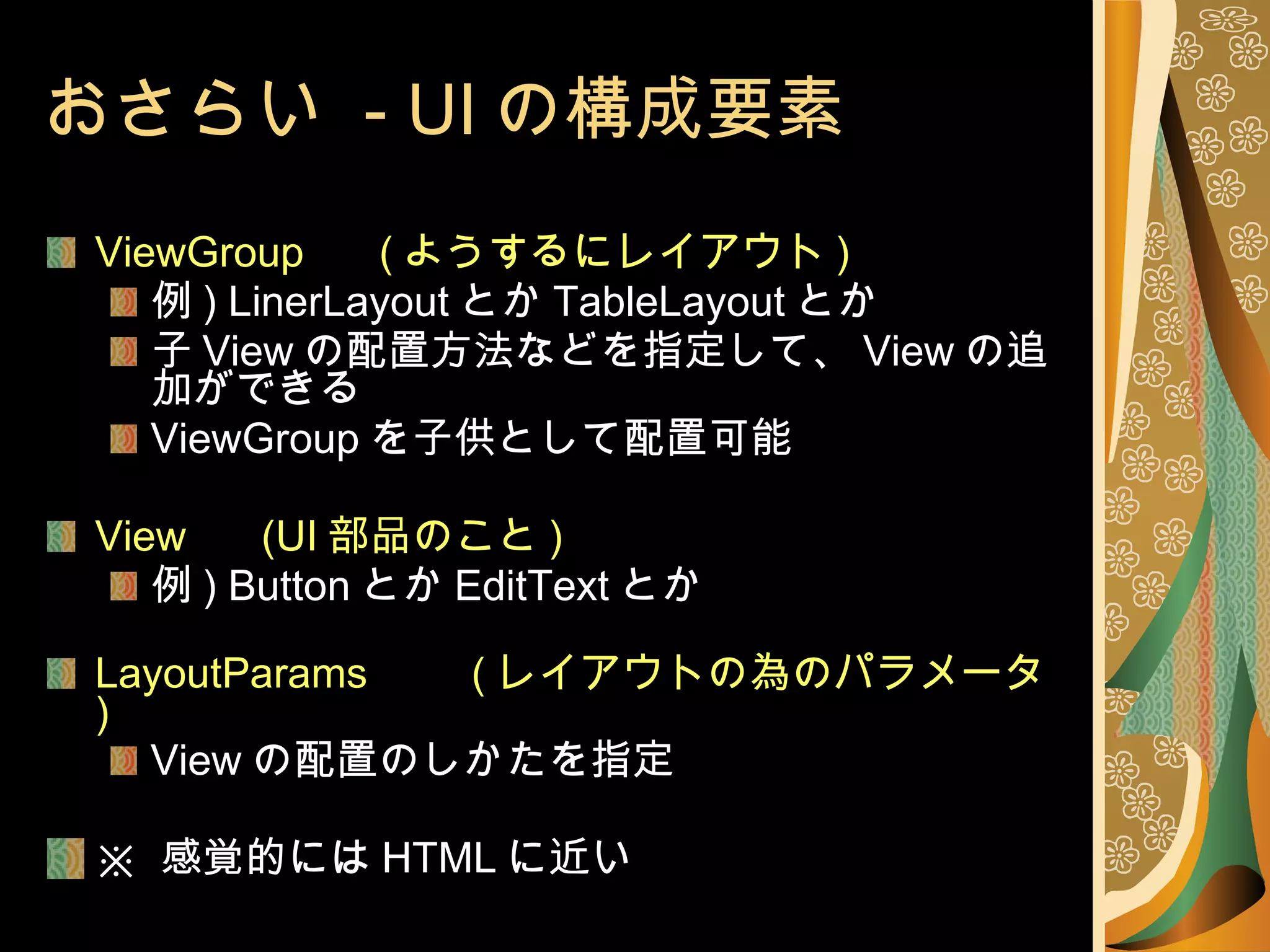 おさらい  - UI の構成要素 ViewGroup 　  ( ようするにレイアウト ) 例 ) LinerLayout とか TableLayout とか 子 View の配置方法などを指定して、 View の追加ができる  ViewGroup を子供として配置可能 View 　  (UI 部品のこと ) 例 ) Button とか EditText とか LayoutParams 　　 ( レイアウトの為のパラメータ ) View の配置のしかたを指定 ※  感覚的には HTML に近い 