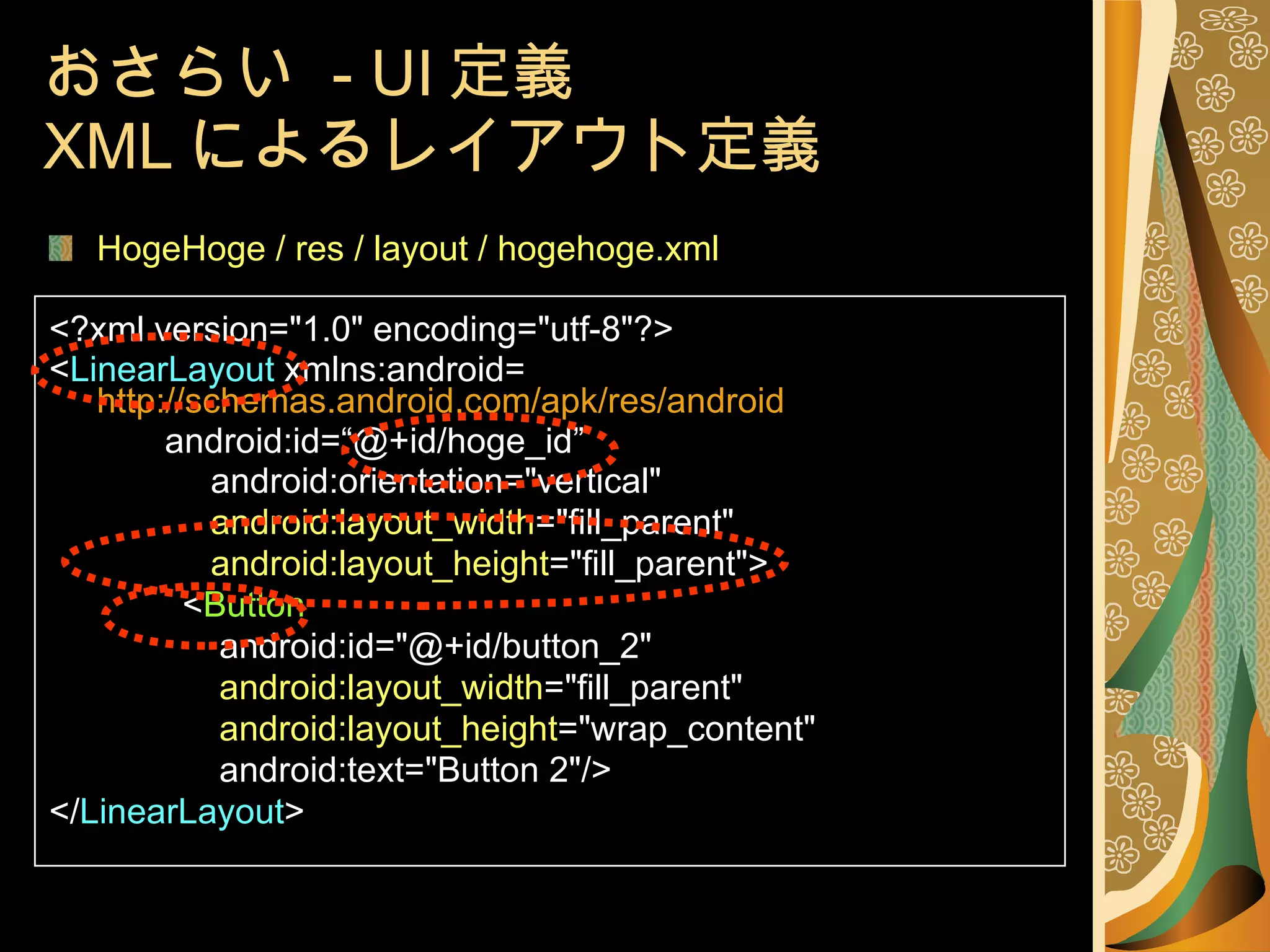 おさらい  - UI 定義 XML によるレイアウト定義 HogeHoge / res / layout / hogehoge.xml <?xml version="1.0" encoding="utf-8"?> < LinearLayout  xmlns:android= http://schemas.android.com/apk/res/android   android:id=“@+id/hoge_id” 　　　 android:orientation="vertical" 　　　 android:layout_width ="fill_parent" 　　　 android:layout_height ="fill_parent"> 　　　 < Button 　 android:id="@+id/button_2" 　 android:layout_width ="fill_parent" 　 android:layout_height ="wrap_content"  　 android:text="Button 2"/> </ LinearLayout > 