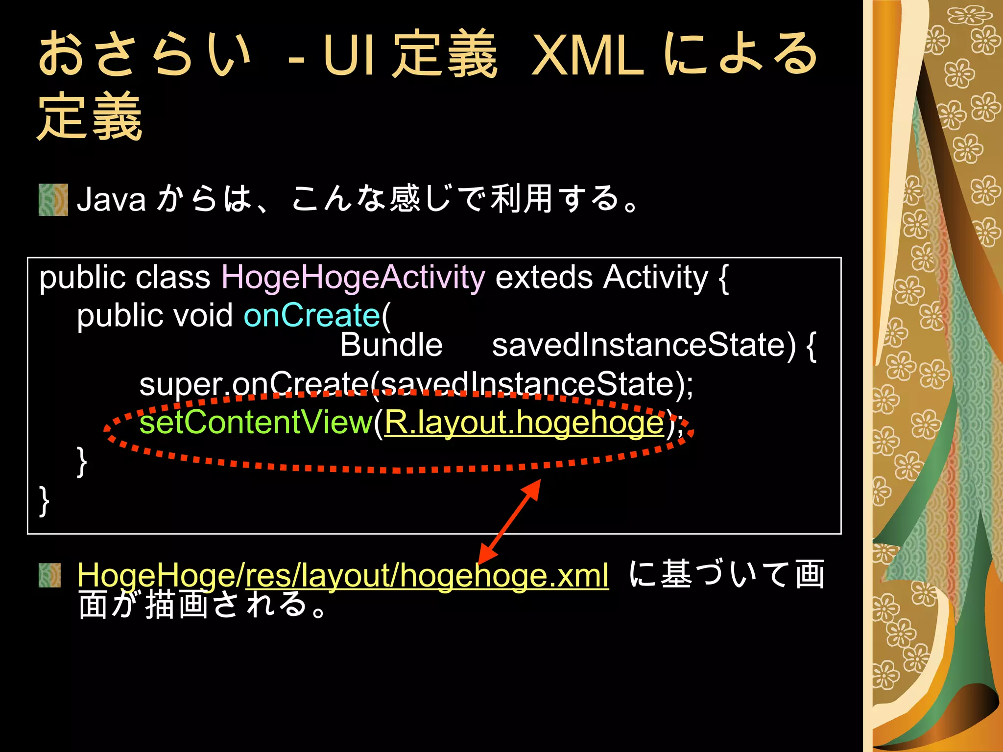 おさらい  - UI 定義  XML による定義 Java からは、こんな感じで利用する。 public class  HogeHogeActivity  exteds Activity { public void  onCreate ( Bundle 　 savedInstanceState) { super.onCreate(savedInstanceState); setContentView ( R.layout.hogehoge ); 　 } } HogeHoge/ res/layout/hogehoge.xml   に基づいて画面が描画される。 