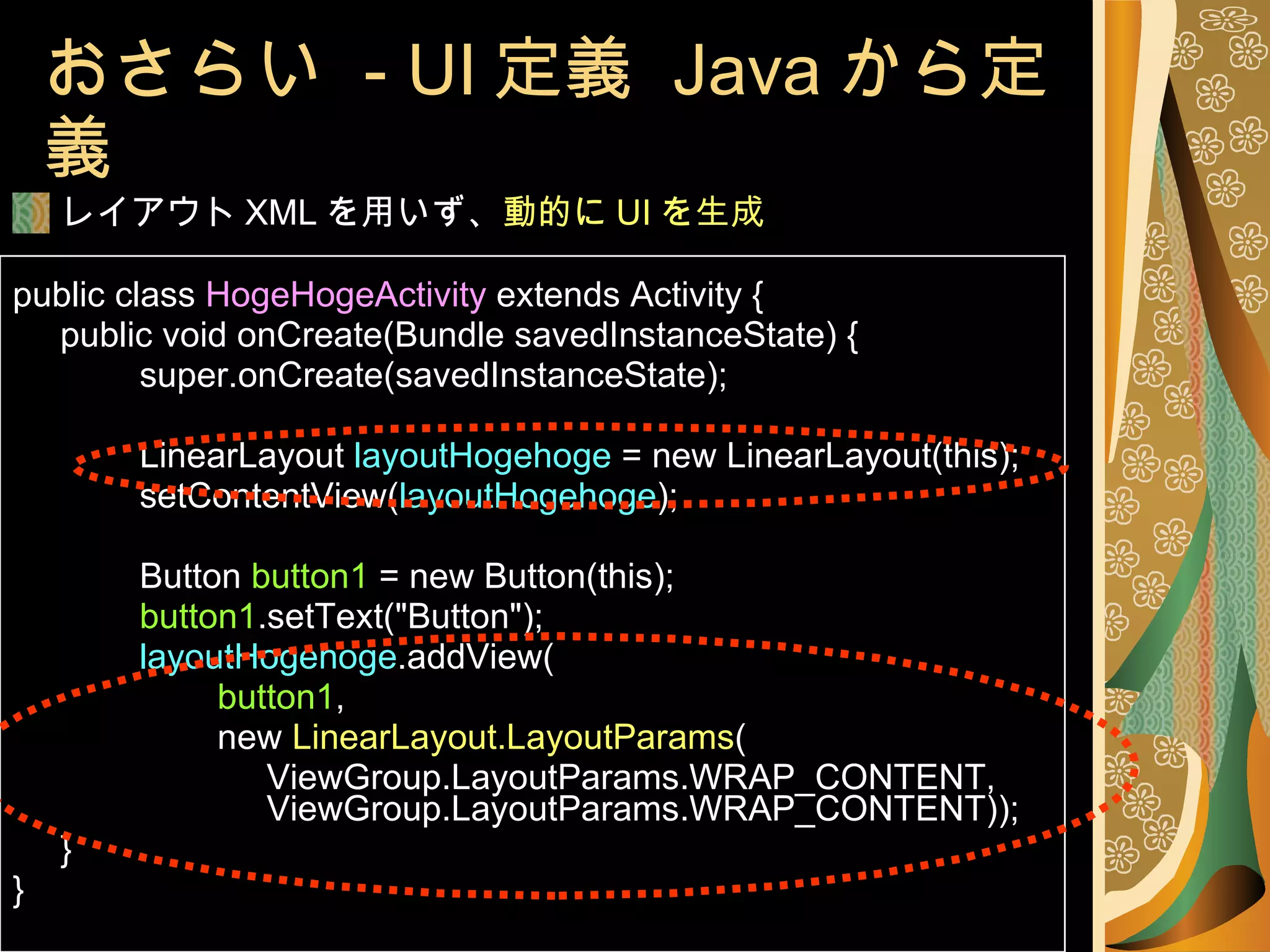 おさらい  - UI 定義  Java から定義 レイアウト XML を用いず、 動的に UI を生成 public class  HogeHogeActivity  extends Activity { public void onCreate(Bundle savedInstanceState) { super.onCreate(savedInstanceState); LinearLayout  layoutHogehoge  = new LinearLayout(this); setContentView( layoutHogehoge ); Button  button1  = new Button(this); button1 .setText("Button"); layoutHogehoge .addView(   button1 ,   new  LinearLayout.LayoutParams ( ViewGroup.LayoutParams.WRAP_CONTENT,  ViewGroup.LayoutParams.WRAP_CONTENT)); } } 