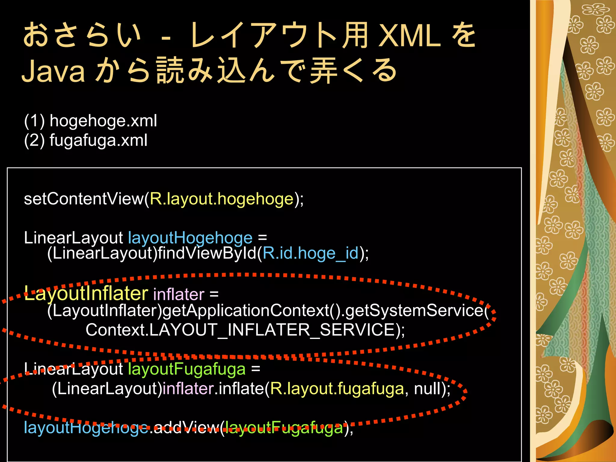 おさらい  -  レイアウト用 XML を Java から読み込んで弄くる (1) hogehoge.xml (2) fugafuga.xml setContentView( R.layout.hogehoge ); LinearLayout  layoutHogehoge  = (LinearLayout)findViewById( R.id.hoge_id ); LayoutInflater   inflater  = (LayoutInflater)getApplicationContext().getSystemService( Context.LAYOUT_INFLATER_SERVICE); LinearLayout  layoutFugafuga  =   (LinearLayout) inflater .inflate( R.layout.fugafuga , null); layoutHogehoge .addView( layoutFugafuga ); 
