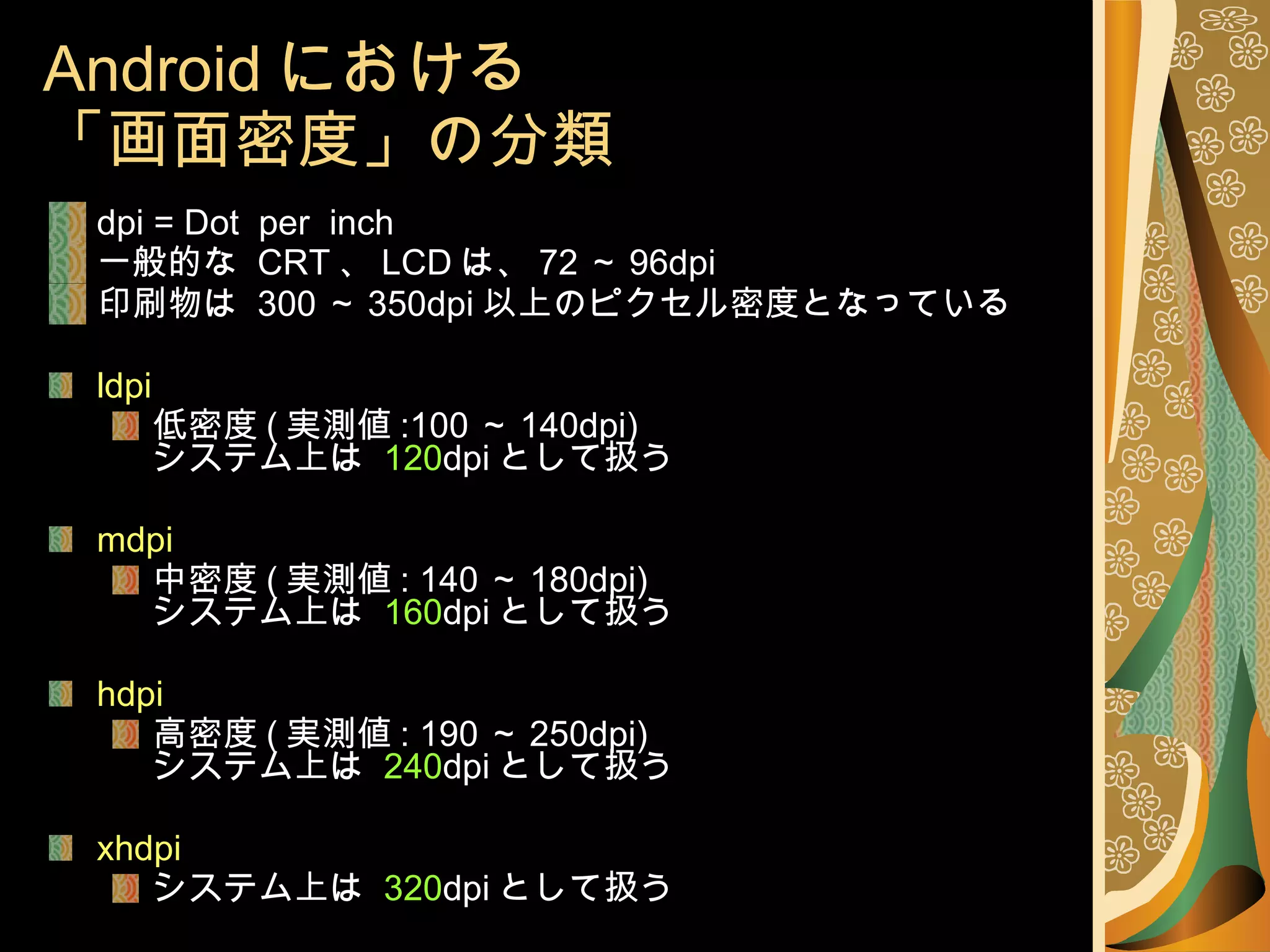 Android における 「画面密度」の分類 dpi = Dot  per  inch 一般的な  CRT 、 LCD は、 72 ～ 96dpi 印刷物は  300 ～ 350dpi 以上のピクセル密度となっている ldpi 低密度 ( 実測値 :100 ～ 140dpi) システム上は  120 dpi として扱う mdpi 中密度 ( 実測値 : 140 ～ 180dpi) システム上は  160 dpi として扱う hdpi 高密度 ( 実測値 : 190 ～ 250dpi) システム上は  240 dpi として扱う xhdpi システム上は  320 dpi として扱う 