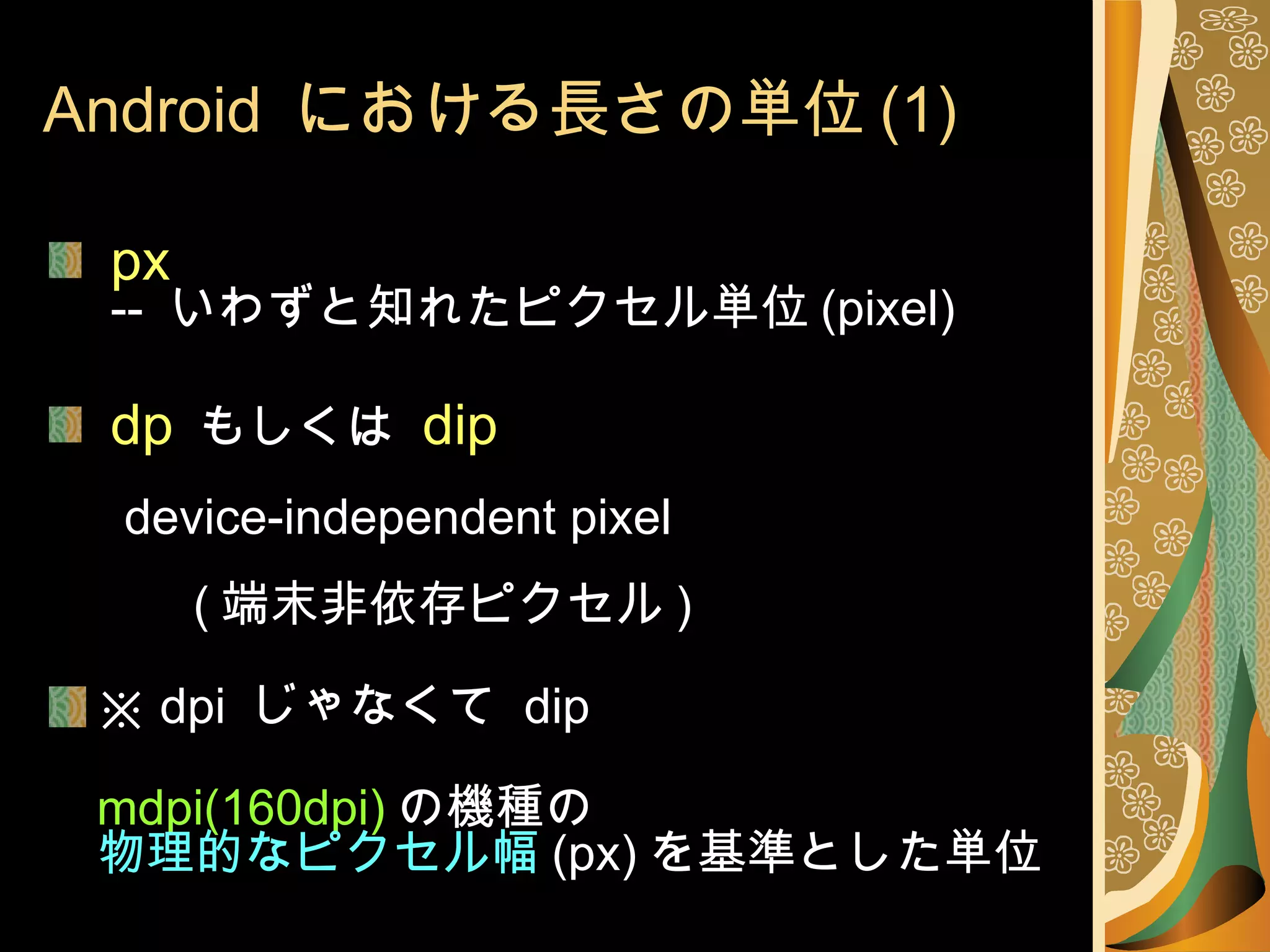 Android  における長さの単位 (1) px  --  いわずと知れたピクセル単位 (pixel) dp   もしくは  dip   device-independent pixel   ( 端末非依存ピクセル ) ※  dpi  じゃなくて  dip mdpi(160dpi) の機種の 物理的なピクセル幅 (px) を基準とした単位 