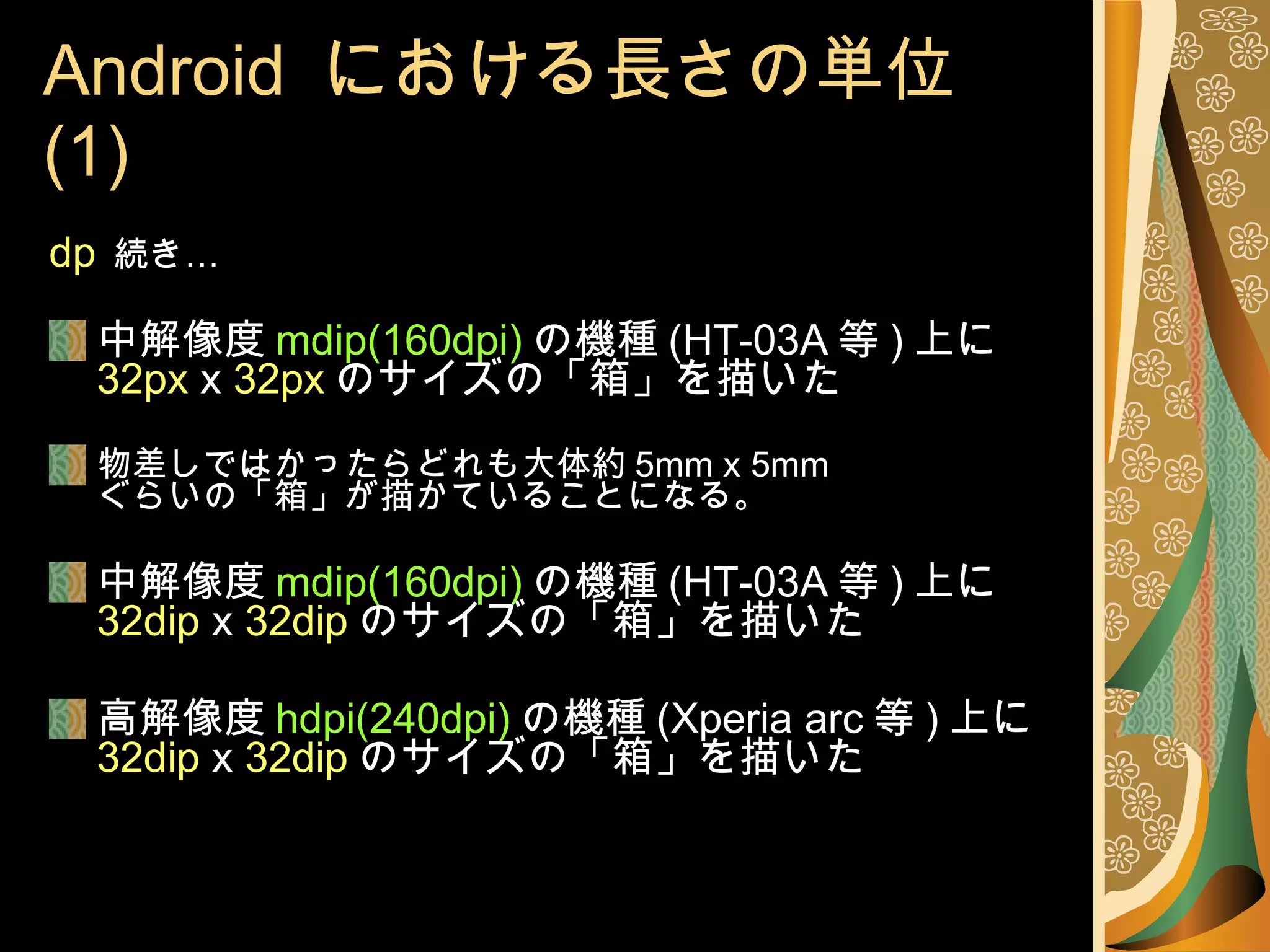 Android  における長さの単位 (1) dp   続き… 中解像度 mdip(160dpi) の機種 (HT-03A 等 ) 上に 32px  x  32px のサイズの「箱」を描いた 物差しではかったらどれも大体約 5mm x 5mm ぐらいの「箱」が描かていることになる。 中解像度 mdip(160dpi) の機種 (HT-03A 等 ) 上に 32dip  x  32dip のサイズの「箱」を描いた 高解像度 hdpi(240dpi) の機種 (Xperia arc 等 ) 上に 32dip  x  32dip のサイズの「箱」を描いた 