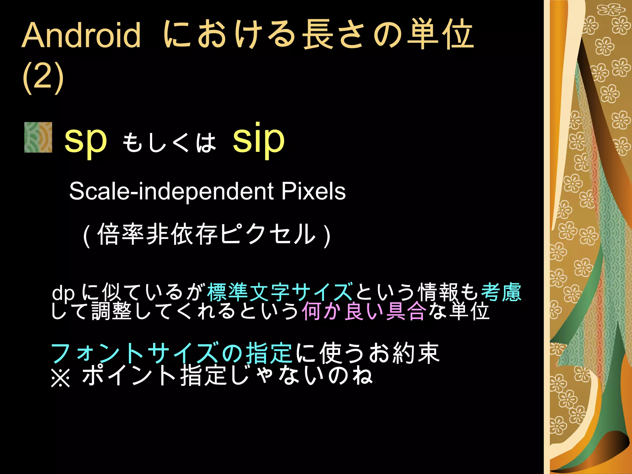 Android  における長さの単位 (2) sp   もしくは  sip   Scale-independent Pixels     ( 倍率非依存ピクセル ) dp に似ているが 標準文字サイズ という情報も 考慮 して調整してくれるという 何か良い具合 な単位 フォントサイズの指定 に使うお約束 ※ ポイント指定じゃないのね 