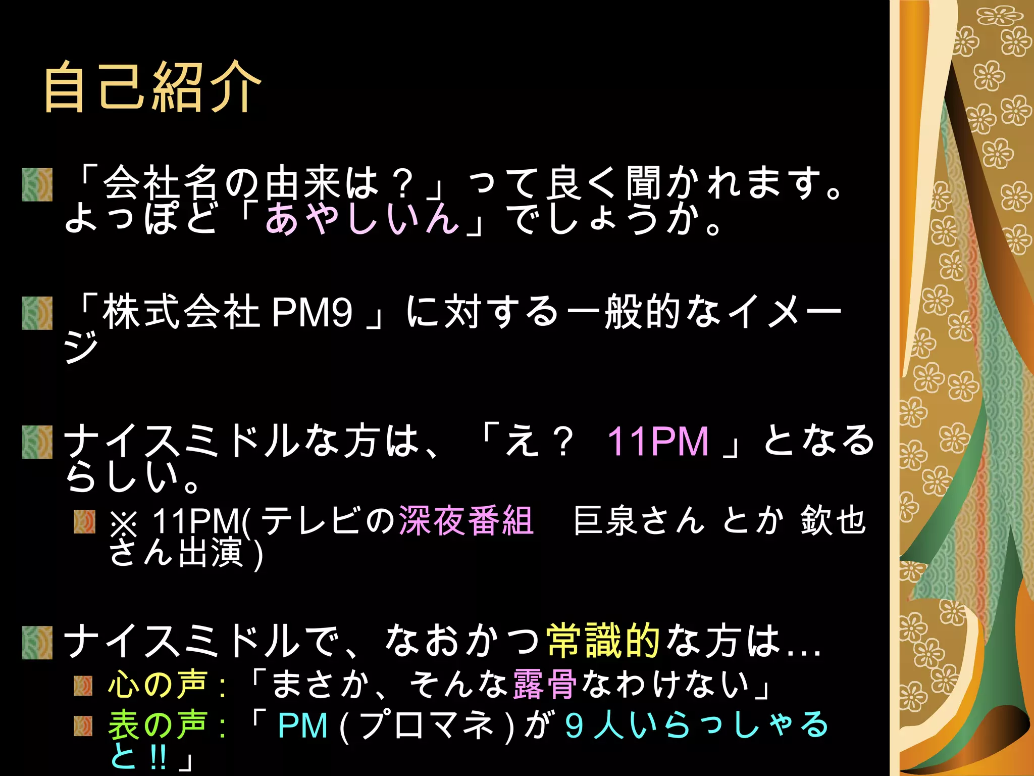 自己紹介 「会社名の由来は？」って良く聞かれます。 よっぽど「 あやしいん 」でしょうか。 「株式会社 PM9 」に対する一般的なイメージ ナイスミドルな方は、「え？   11PM 」となるらしい。 ※  11PM( テレビの 深夜番組 　巨泉さん とか 欽也さん出演 ) ナイスミドルで、なおかつ 常識的 な方は… 心の声 : 「まさか、そんな 露骨 なわけない」 表の声 : 「 PM  ( プロマネ ) が 9 人いらっしゃると !! 」 心の声 : 「けっ　 ハッタリが ! 」となる傾向にあります 