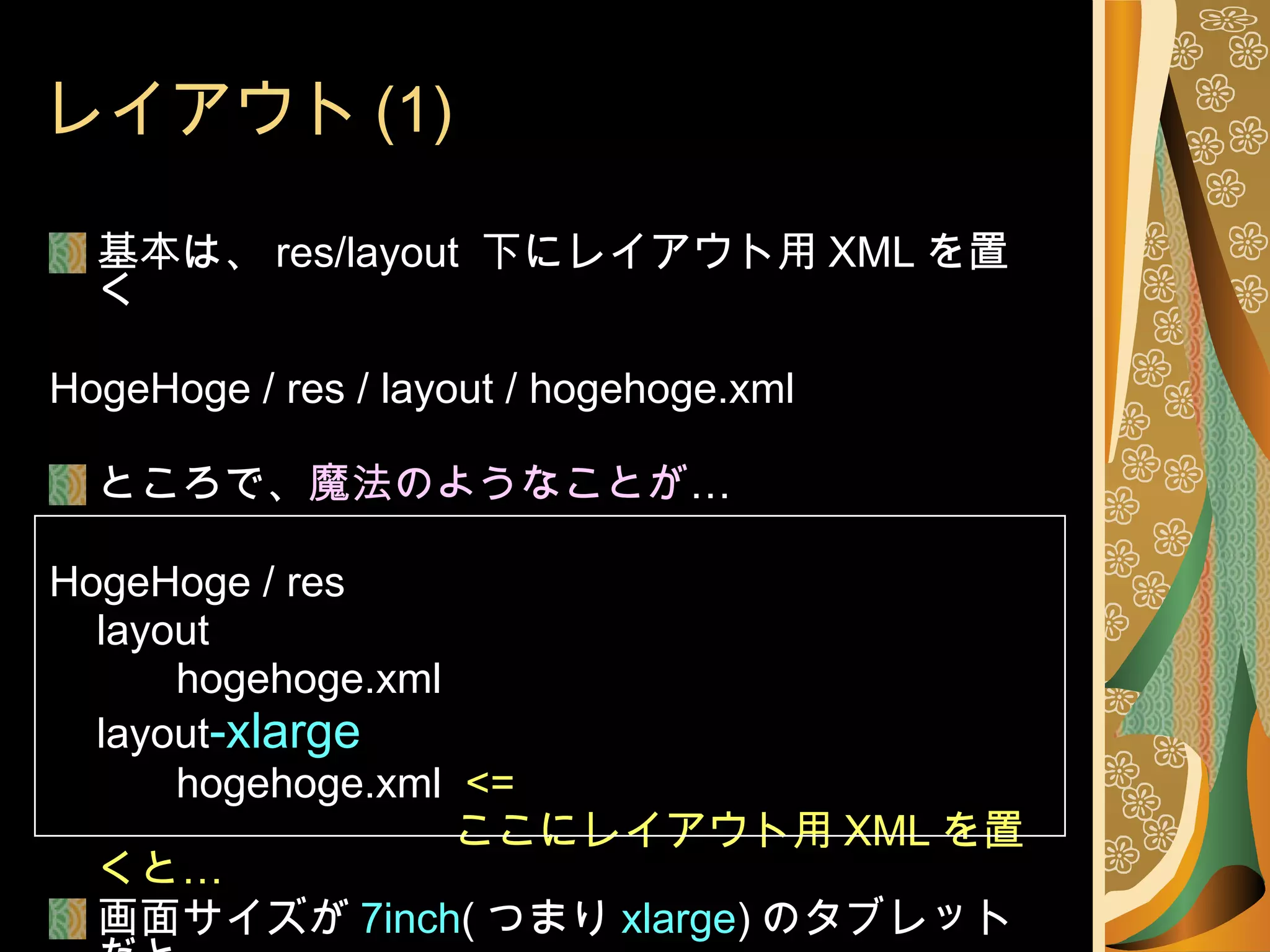 レイアウト (1) 基本は、 res/layout  下にレイアウト用 XML を置く HogeHoge / res / layout / hogehoge.xml ところで、 魔法のようなことが … HogeHoge / res layout hogehoge.xml layout -xlarge hogehoge.xml  <=   ここにレイアウト用 XML を置くと… 画面サイズが 7inch ( つまり xlarge ) のタブレットだと こちらのレイアウトが… 