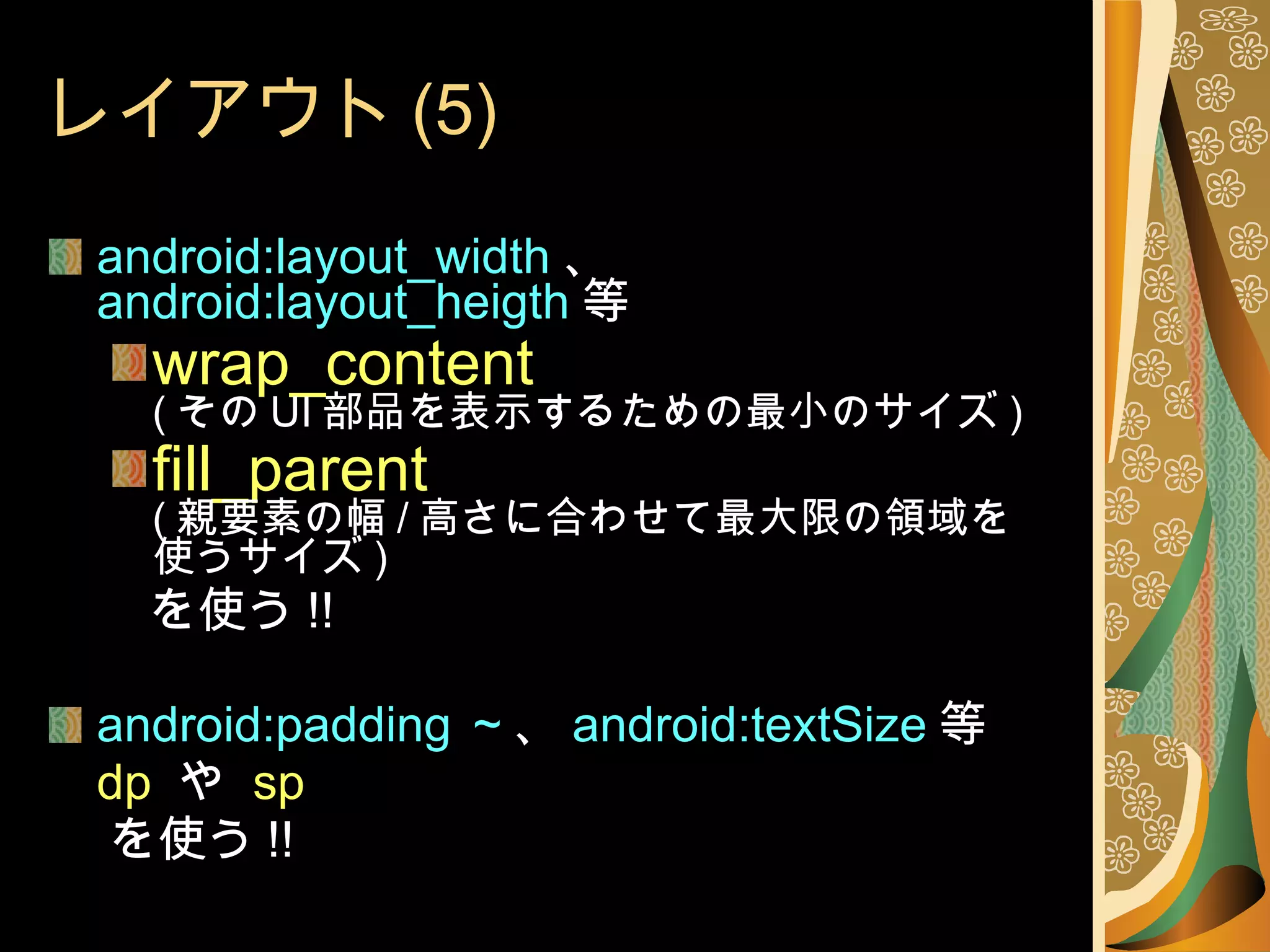 レイアウト (5) android:layout_width 、 android:layout_heigth 等 wrap_content ( その UI 部品を表示するための最小のサイズ ) fill_parent ( 親要素の幅 / 高さに合わせて最大限の領域を使うサイズ ) 　　を使う !! android:padding ～ 、 android:textSize 等 dp  や  sp を使う !! 