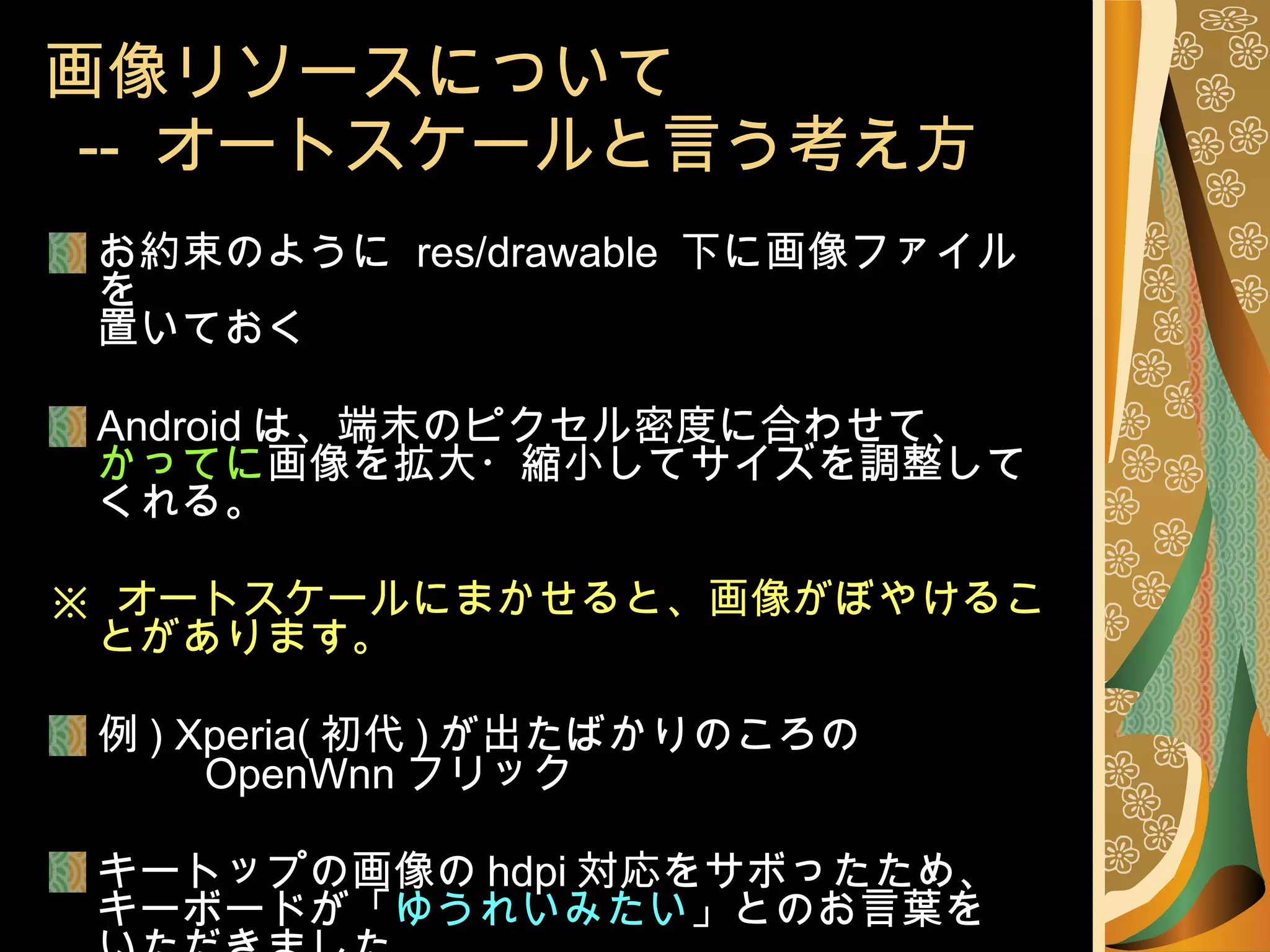 画像リソースについて   --  オートスケールと言う考え方 お約束のように  res/drawable  下に画像ファイルを 置いておく Android は、端末のピクセル密度に合わせて、 かってに 画像を拡大・縮小してサイズを調整してくれる。 ※  オートスケールにまかせると、画像がぼやけることがあります。 例 ) Xperia( 初代 ) が出たばかりのころの 　　  OpenWnn フリック キートップの画像の hdpi 対応をサボったため、 キーボードが「 ゆうれいみたい 」とのお言葉を いただきました。 