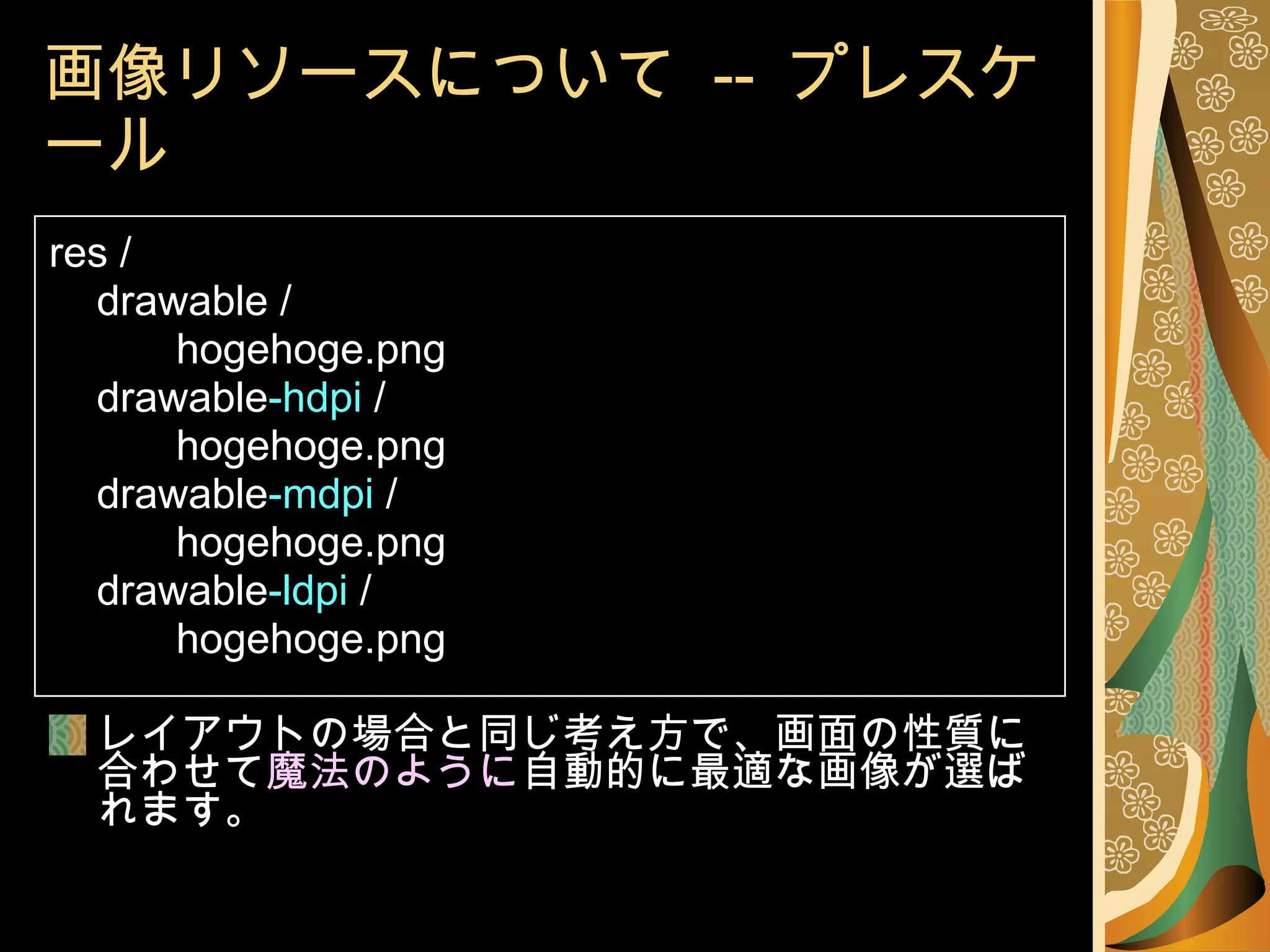 画像リソースについて  --  プレスケール res / drawable / hogehoge.png drawable -hdpi  / hogehoge.png drawable -mdpi  / hogehoge.png drawable -ldpi  / hogehoge.png レイアウトの場合と同じ考え方で、画面の性質に合わせて 魔法のように 自動的に最適な画像が選ばれます。 