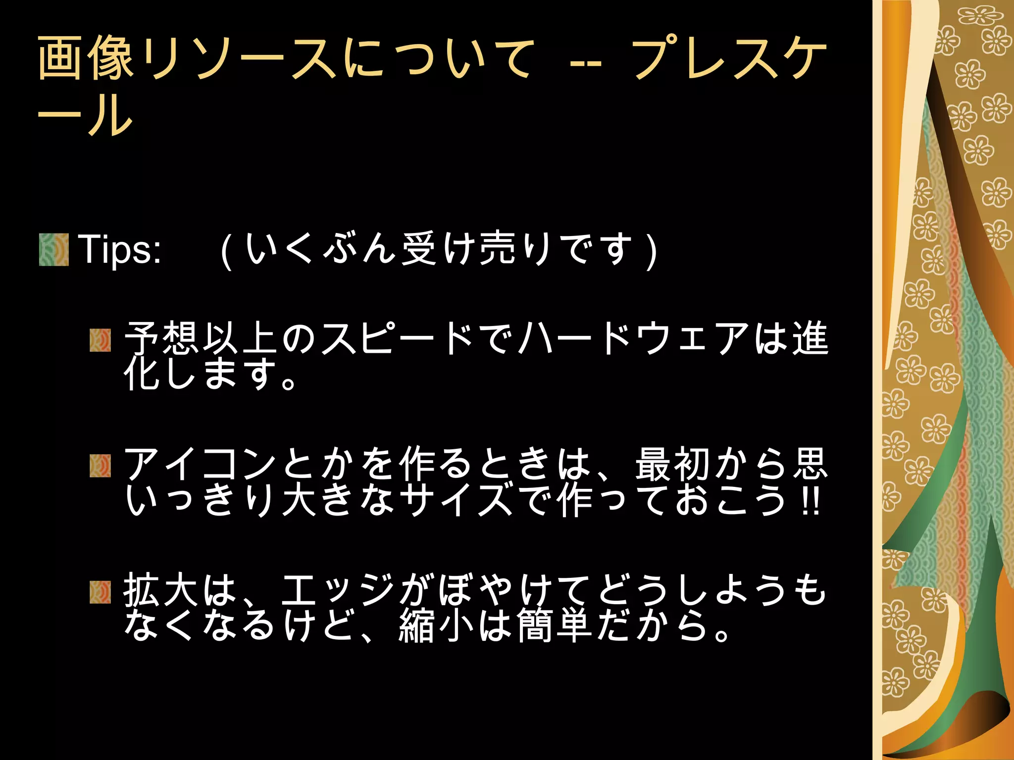 画像リソースについて  --  プレスケール Tips: 　 ( いくぶん受け売りです ) 予想以上のスピードでハードウェアは進化します。 アイコンとかを作るときは、最初から思いっきり大きなサイズで作っておこう !! 拡大は、エッジがぼやけてどうしようもなくなるけど、縮小は簡単だから。 