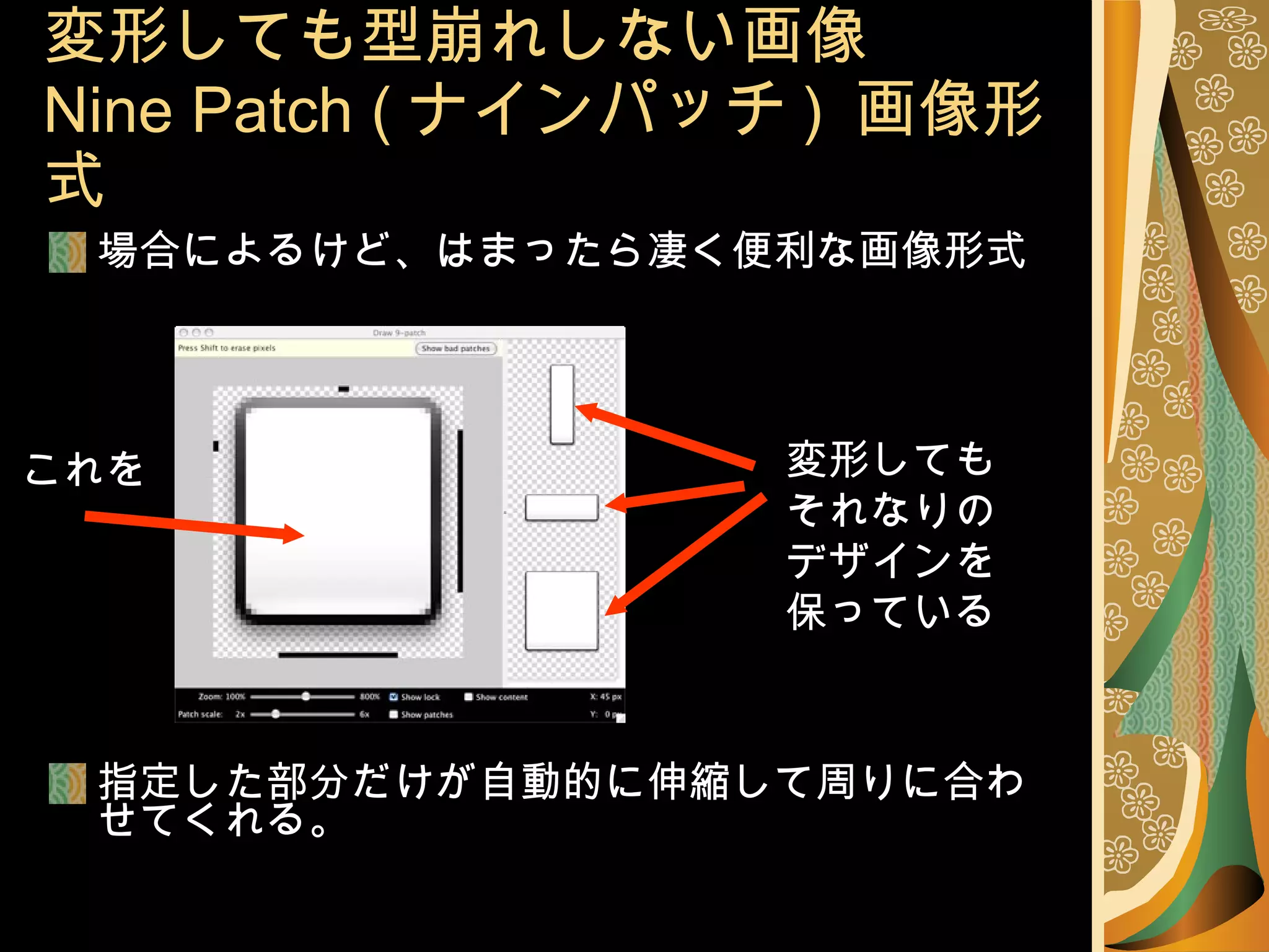 場合によるけど、はまったら凄く便利な画像形式 指定した部分だけが自動的に伸縮して周りに合わせてくれる。 変形しても型崩れしない画像 Nine Patch ( ナインパッチ )  画像形式 変形しても それなりの デザインを 保っている これを 
