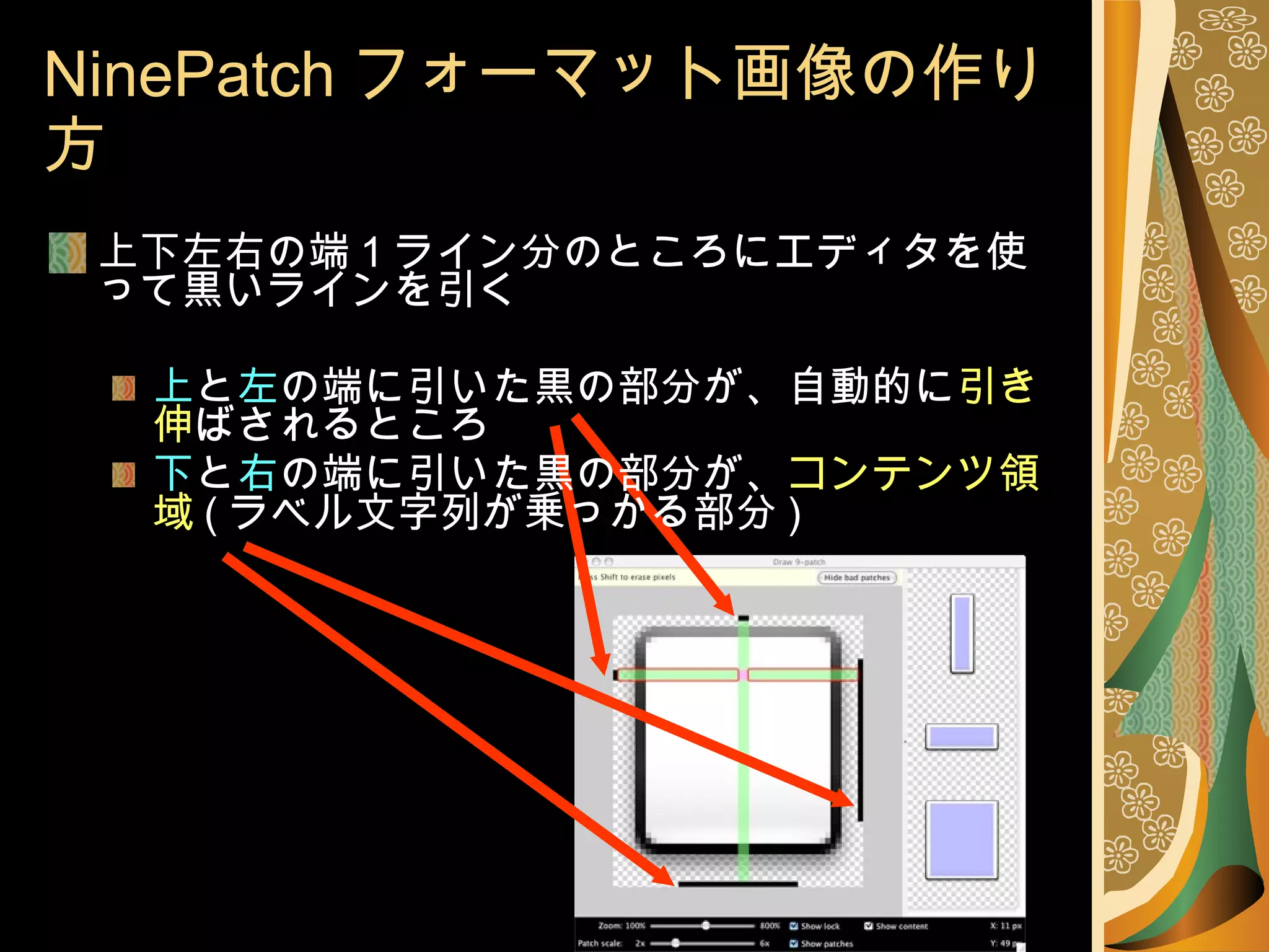 NinePatch フォーマット画像の作り方 上下左右の端 1 ライン分のところにエディタを使って黒いラインを引く 上 と 左 の端に引いた黒の部分が、自動的に 引き伸 ばされるところ 下 と 右 の端に引いた黒の部分が、 コンテンツ領域 ( ラベル文字列が乗っかる部分 ) 