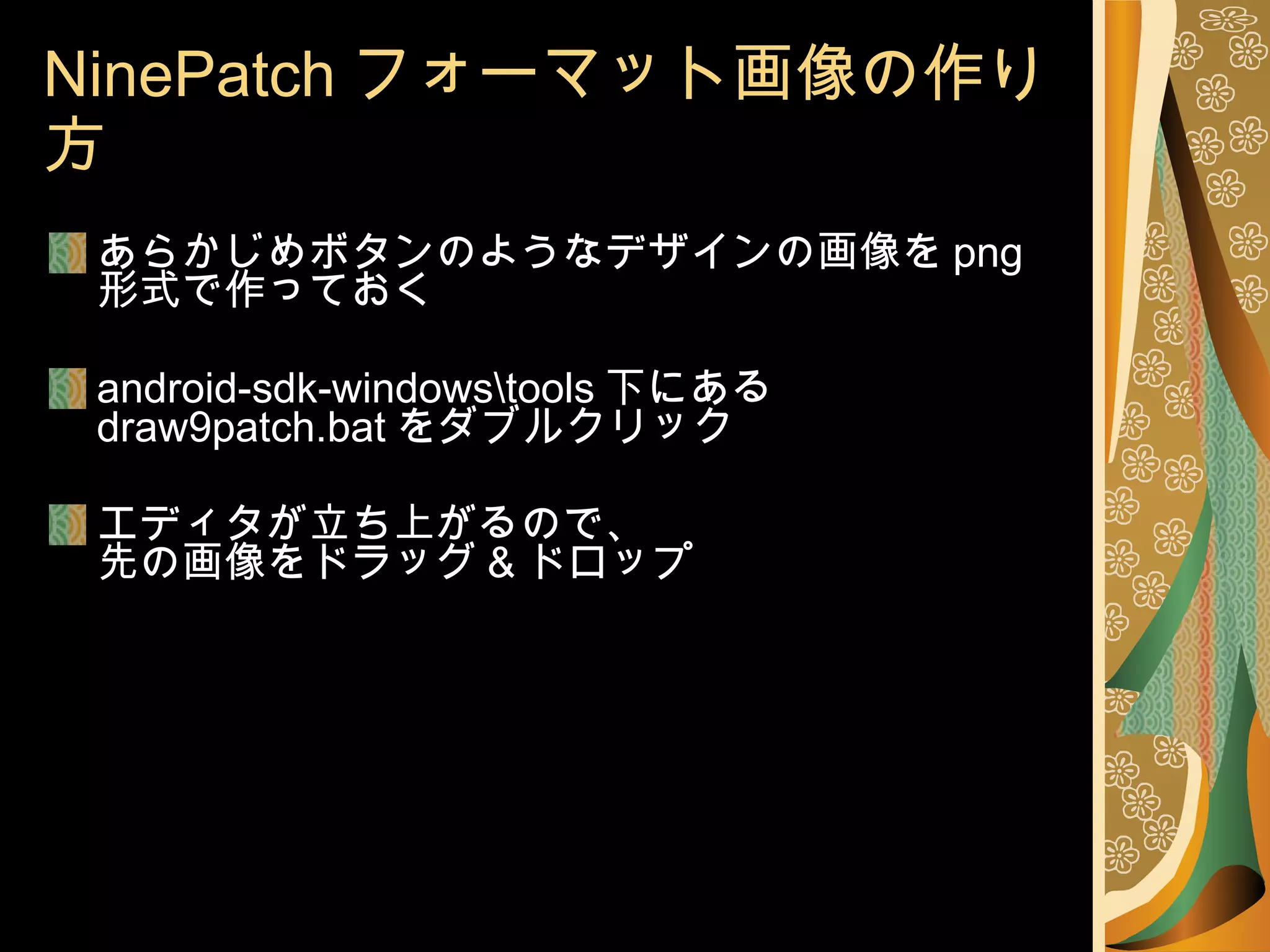 NinePatch フォーマット画像の作り方 あらかじめボタンのようなデザインの画像を png 形式で作っておく android-sdk-windows\tools 下にある  draw9patch.bat をダブルクリック エディタが立ち上がるので、 先の画像をドラッグ & ドロップ 