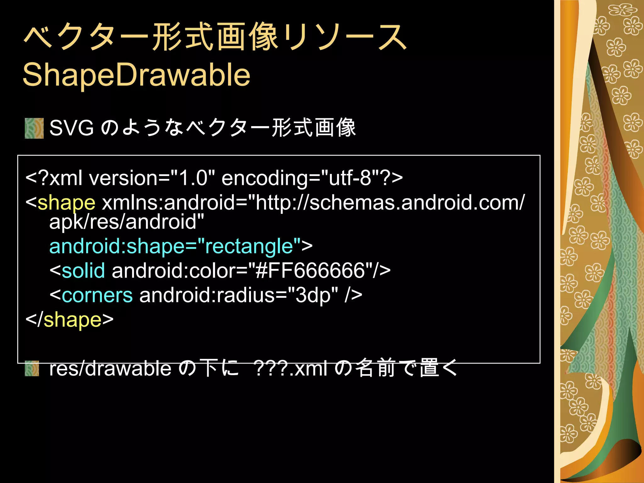 ベクター形式画像リソース  ShapeDrawable SVG のようなベクター形式画像 <?xml version="1.0" encoding="utf-8"?> < shape  xmlns:android="http://schemas.android.com/apk/res/android" android:shape="rectangle" > < solid  android:color="#FF666666"/> < corners  android:radius="3dp" /> </ shape > res/drawable の下に  ???.xml の名前で置く 