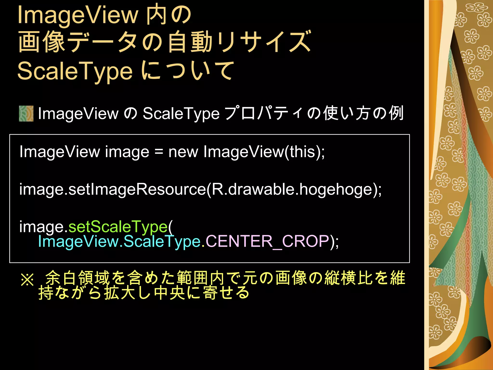 ImageView 内の 画像データの自動リサイズ ScaleType について ImageView の ScaleType プロパティの使い方の例 ImageView image = new ImageView(this); image.setImageResource(R.drawable.hogehoge); image. setScaleType ( ImageView.ScaleType . CENTER_CROP ); ※  余白領域を含めた範囲内で元の画像の縦横比を維持ながら拡大し中央に寄せる 