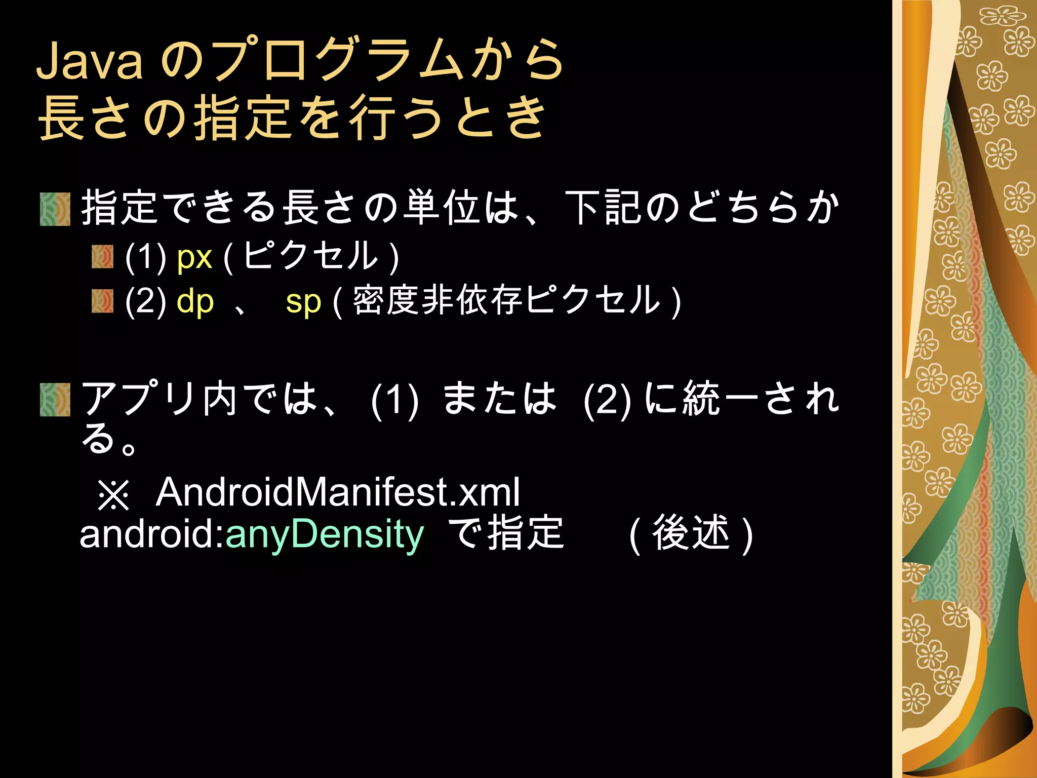 Java のプログラムから 長さの指定を行うとき 指定できる長さの単位は、下記のどちらか (1)  px  ( ピクセル ) (2)  dp   、  sp  ( 密度非依存ピクセル ) アプリ内では、 (1)  または  (2) に統一される。 　 ※  AndroidManifest.xml android: anyDensity  で指定 　 ( 後述 ) 