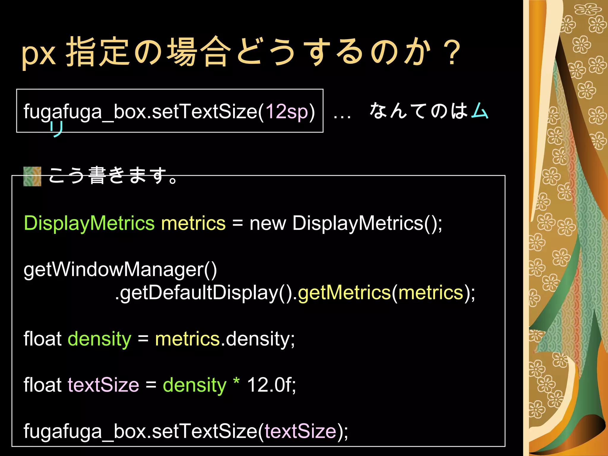 px 指定の場合どうするのか？ fugafuga_box.setTextSize( 12sp )  …  なんてのは ムリ こう書きます。 DisplayMetrics   metrics  = new DisplayMetrics(); getWindowManager() .getDefaultDisplay(). getMetrics ( metrics );  float  density  =  metrics .density; float  textSize  =  density *  12.0f; fugafuga_box.setTextSize( textSize ); 