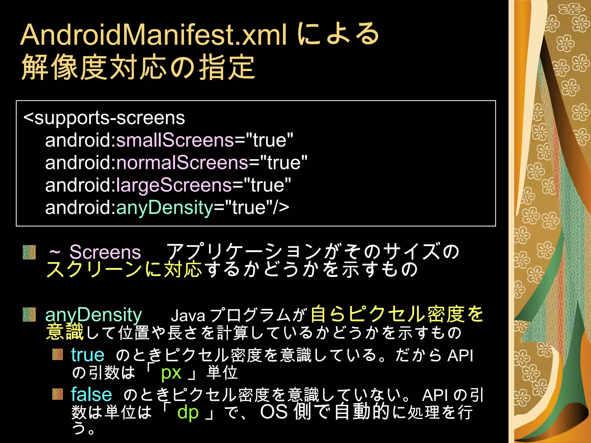 AndroidManifest.xml による 解像度対応の指定 <supports-screens android: smallScreens ="true" android: normalScreens ="true" android: largeScreens ="true" android: anyDensity ="true"/> ～ Screens 　アプリケーションがそのサイズの スクリーンに対応 するかどうかを示すもの anyDensity 　 Java プログラムが 自らピクセル密度を意識 して位置や長さを計算しているかどうかを示すもの true   のときピクセル密度を意識している。だから API の引数は 「 px 」 単位 false   のときピクセル密度を意識していない。 API の引数は単位は 「 dp 」 で、 OS 側で自動的 に処理を行う。 