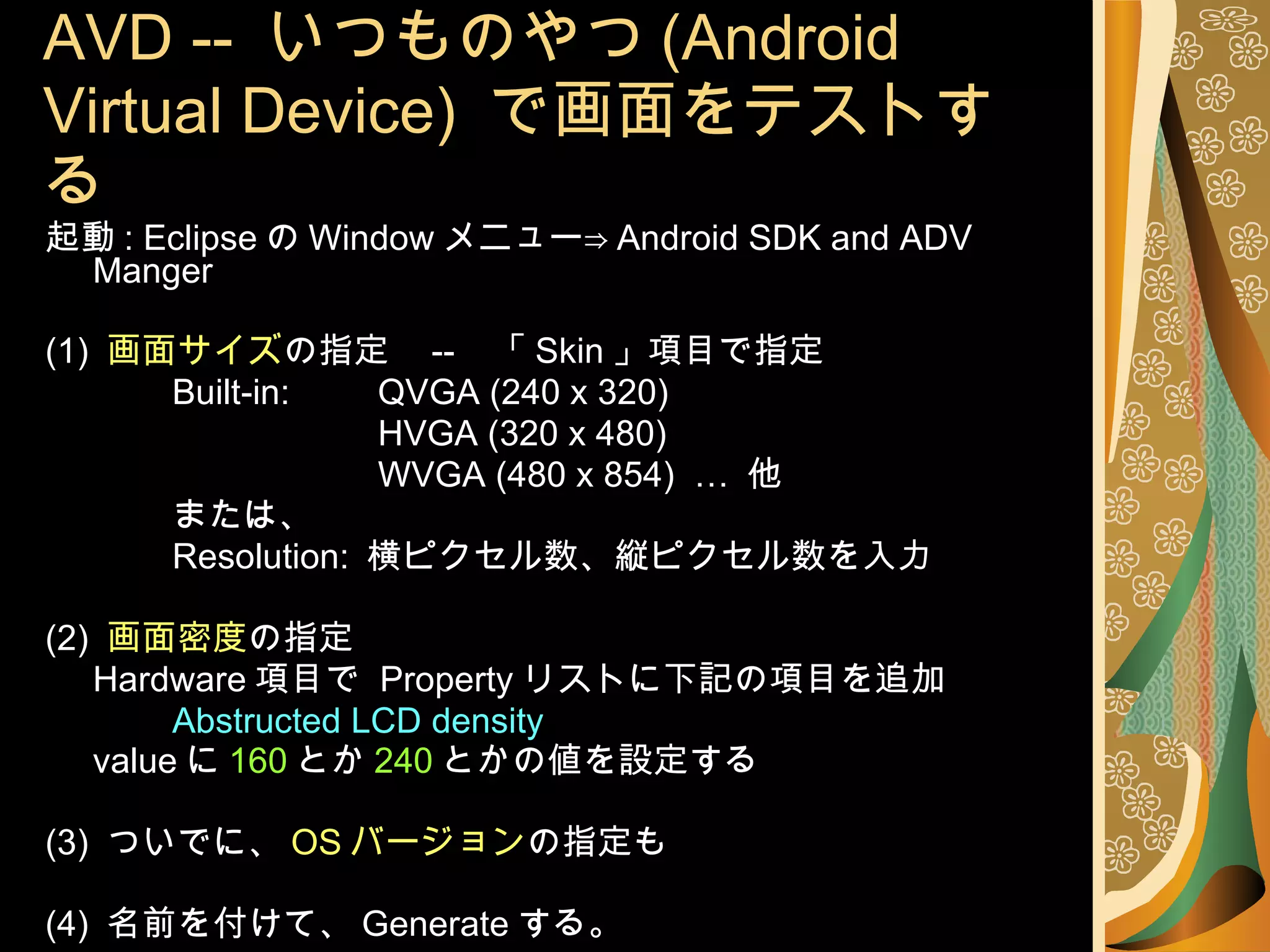 AVD --  いつものやつ (Android Virtual Device)  で画面をテストする 起動 : Eclipse の Window メニュー⇒ Android SDK and ADV Manger (1)  画面サイズ の指定  --  「 Skin 」項目で指定 Built-in: 　　 QVGA (240 x 320) 　　 HVGA (320 x 480) 　　 WVGA (480 x 854)  …  他 または、 Resolution:  横ピクセル数、縦ピクセル数を入力 (2)  画面密度 の指定 Hardware 項目で  Property リストに下記の項目を追加 Abstructed LCD density value に 160 とか 240 とかの値を設定する (3)  ついでに、 OS バージョン の指定も (4)  名前を付けて、 Generate する。 