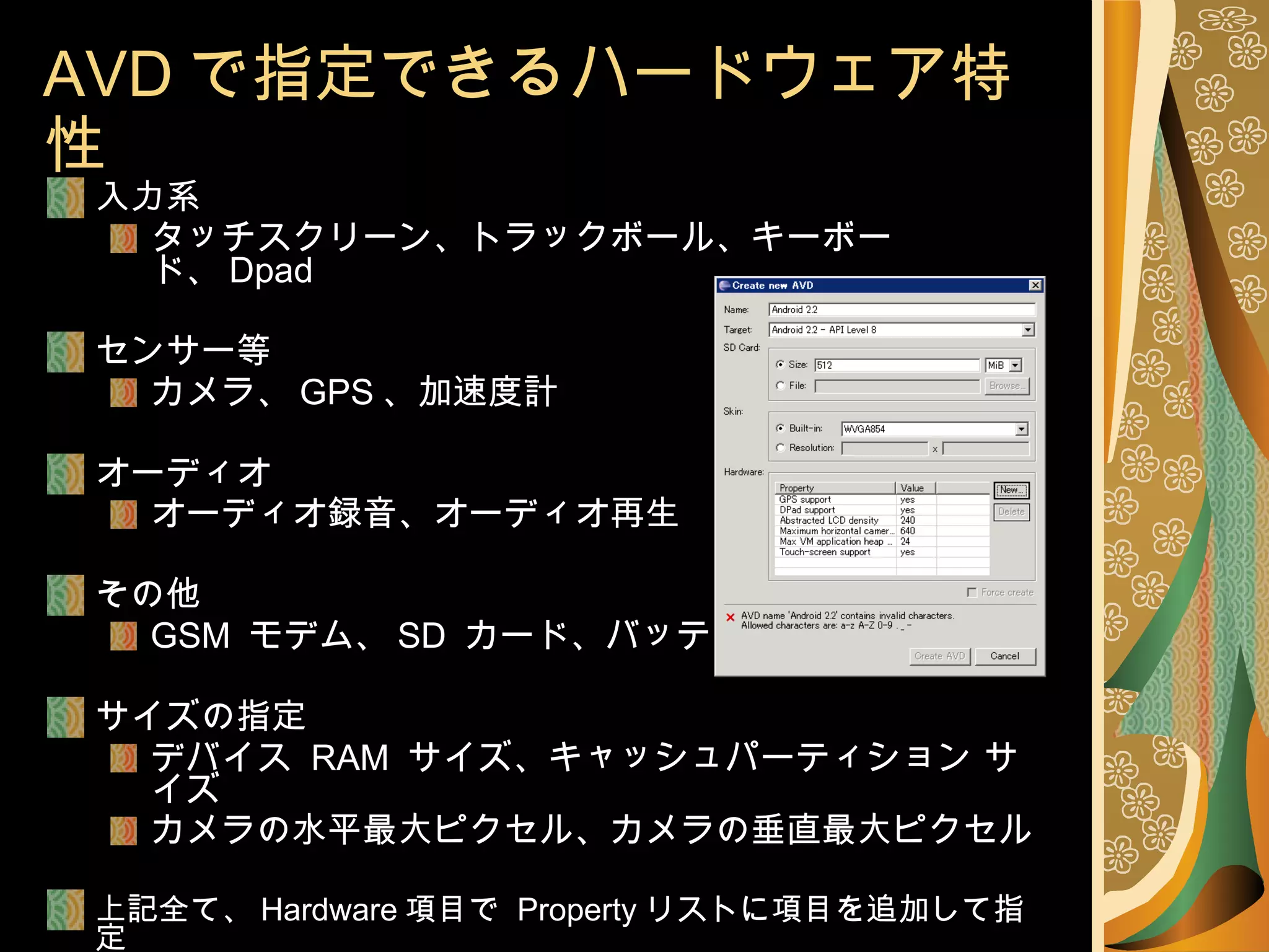 AVD で指定できるハードウェア特性 入力系 タッチスクリーン、トラックボール、キーボード、 Dpad センサー等 カメラ、 GPS 、加速度計 オーディオ オーディオ録音、オーディオ再生 その他 GSM  モデム、 SD  カード、バッテリ サイズの指定 デバイス  RAM  サイズ、キャッシュパーティション サイズ カメラの水平最大ピクセル、カメラの垂直最大ピクセル 上記全て、 Hardware 項目で  Property リストに項目を追加して指定 