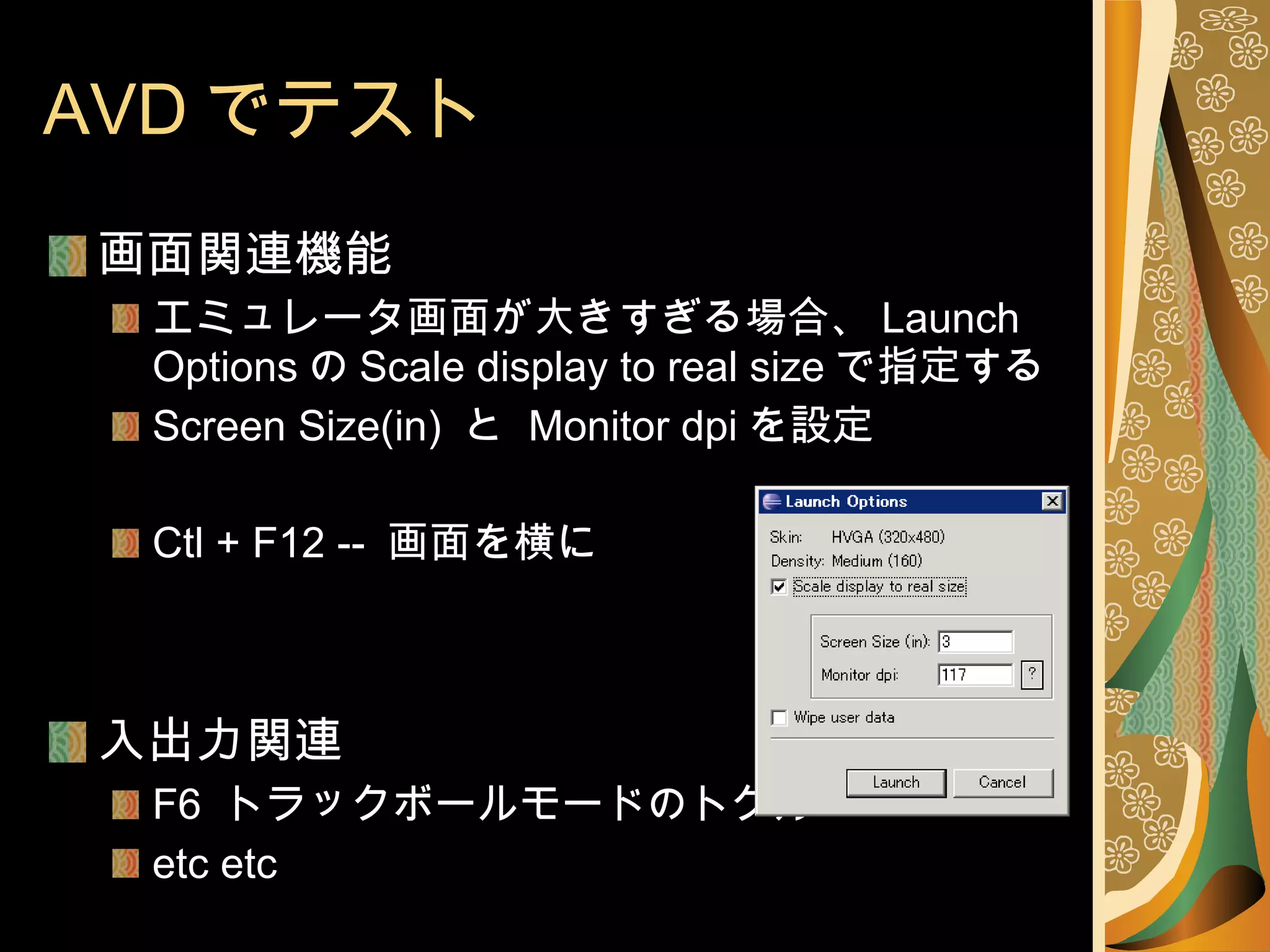 AVD でテスト 画面関連機能 エミュレータ画面が大きすぎる場合、 Launch Options の Scale display to real size で指定する Screen Size(in)  と  Monitor dpi を設定 Ctl + F12 --  画面を横に 入出力関連 F6  トラックボールモードのトグル etc etc 