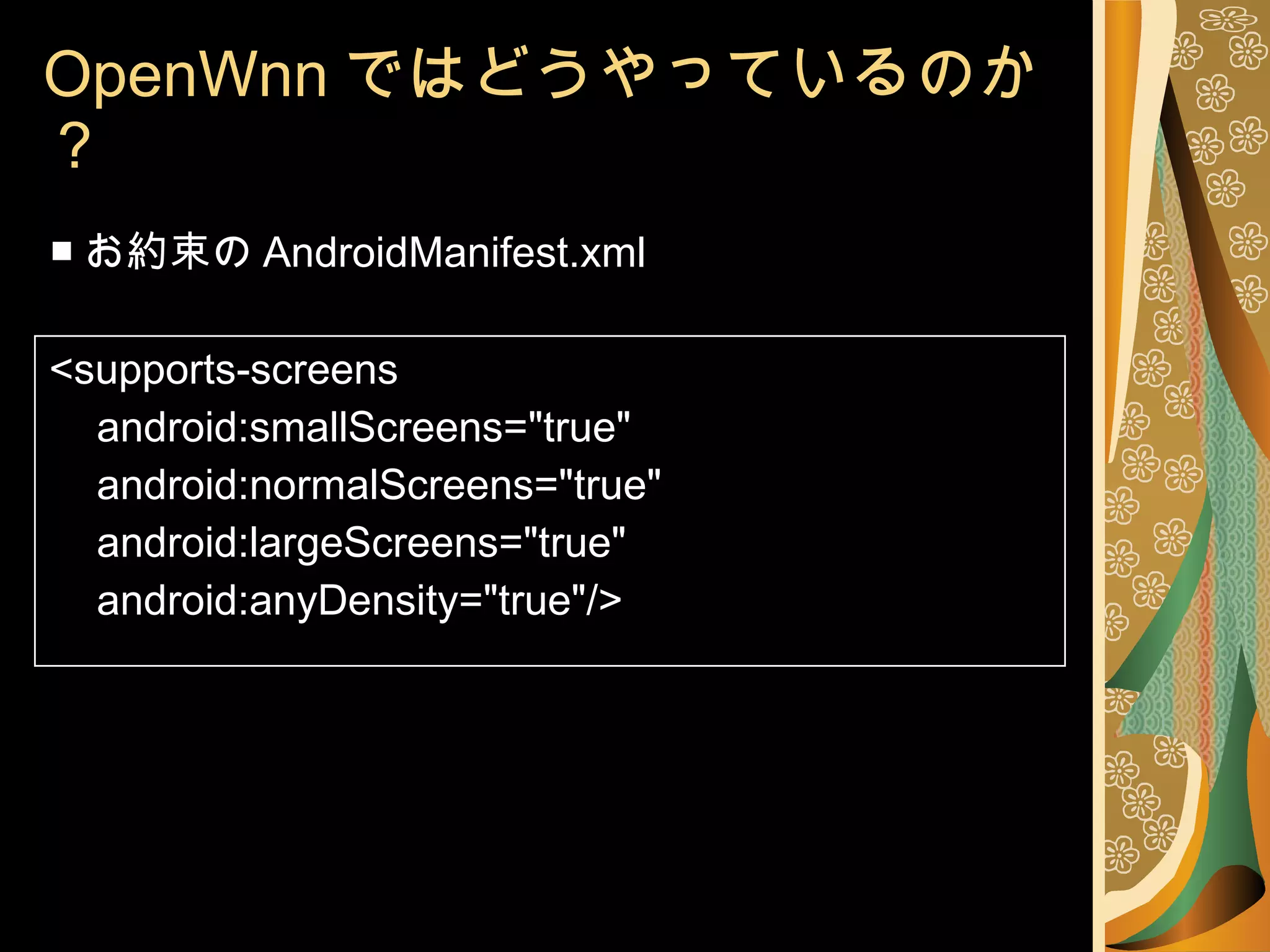 OpenWnn ではどうやっているのか？ ■ お約束の AndroidManifest.xml <supports-screens android:smallScreens="true" android:normalScreens="true" android:largeScreens="true" android:anyDensity="true"/> 