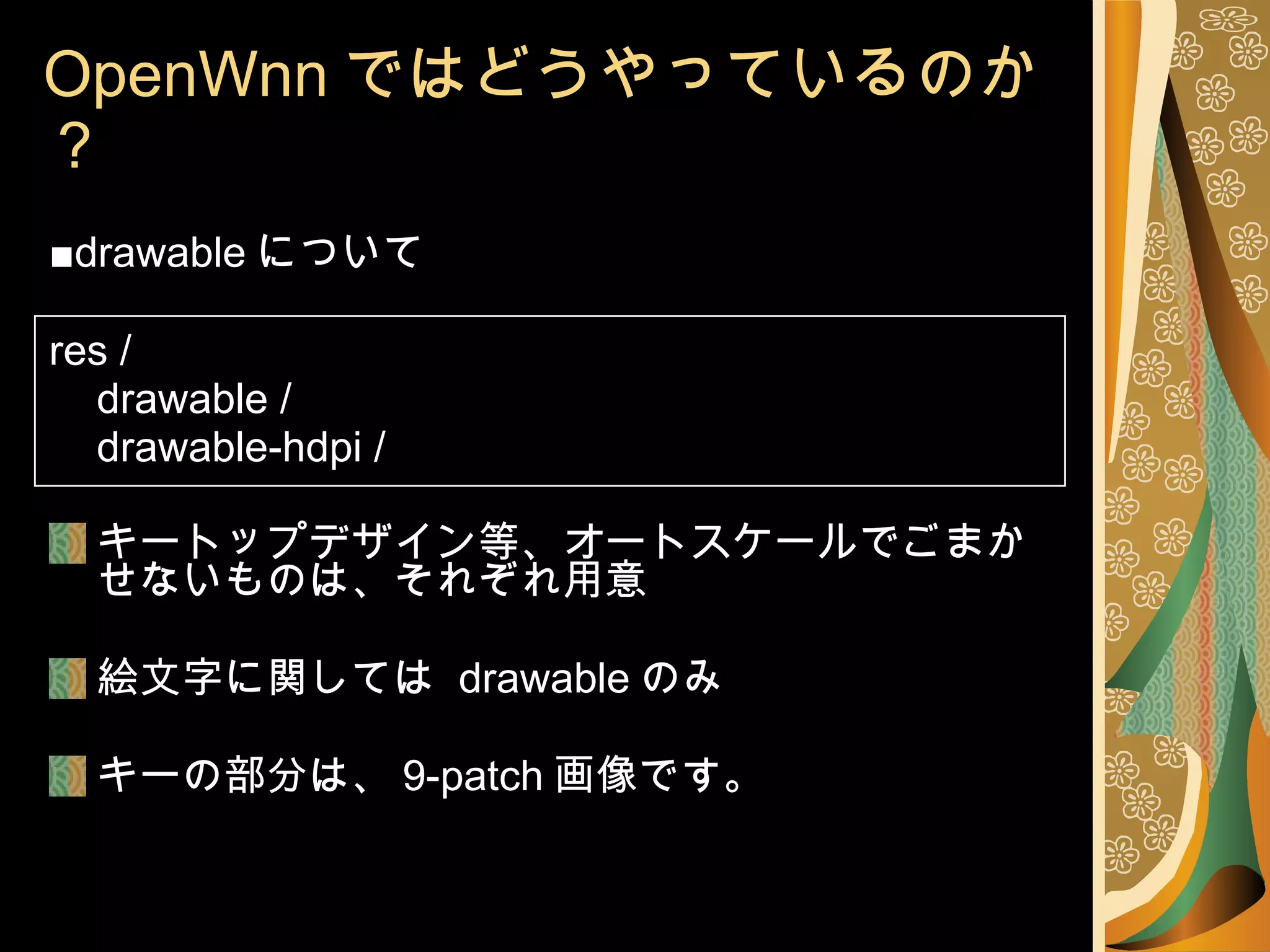 OpenWnn ではどうやっているのか？ ■ drawable について res / drawable / drawable-hdpi / キートップデザイン等、オートスケールでごまかせないものは、それぞれ用意 絵文字に関しては  drawable のみ キーの部分は、 9-patch 画像です。 