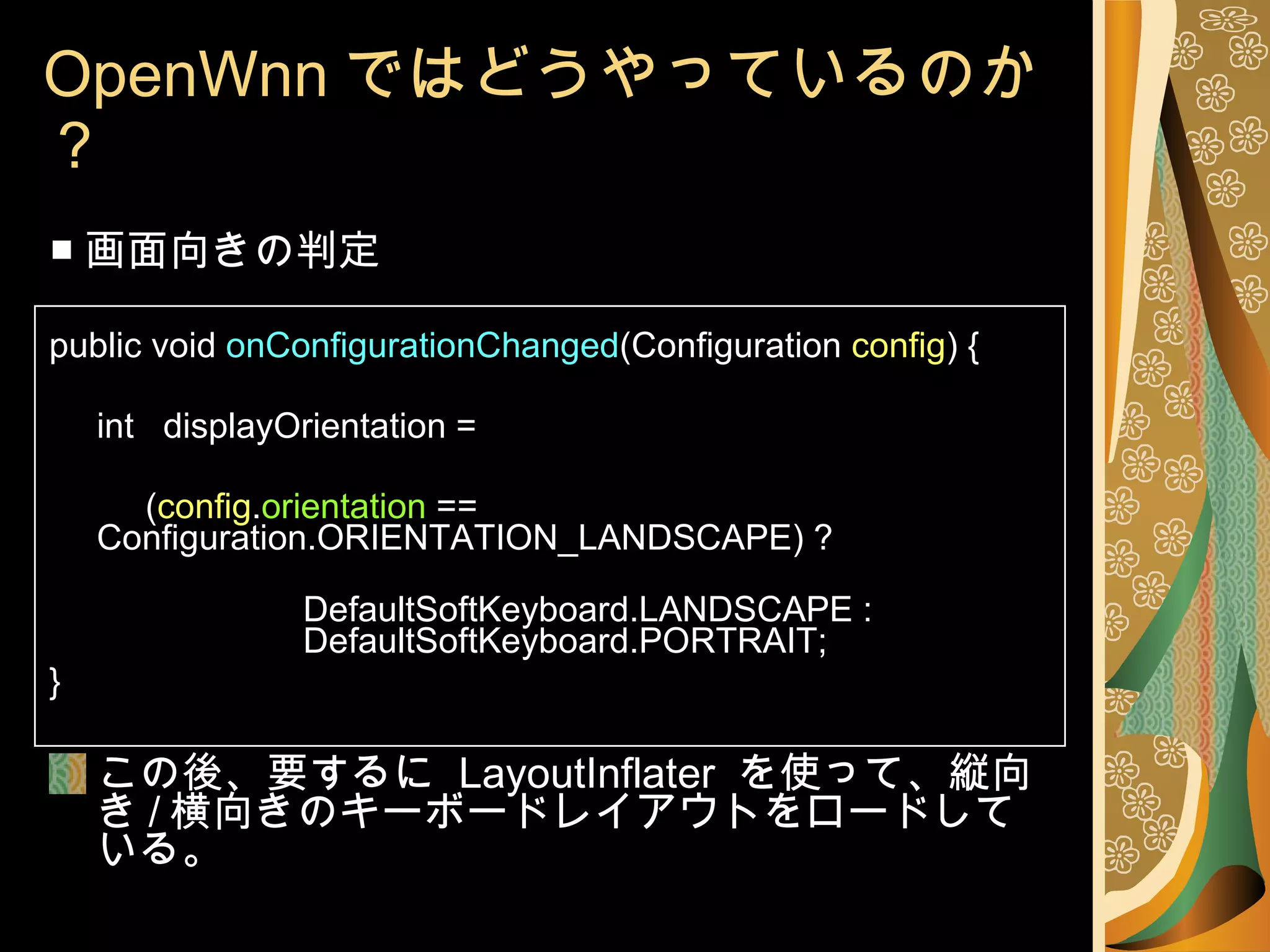 OpenWnn ではどうやっているのか？ ■ 画面向きの判定 public void  onConfigurationChanged (Configuration  config ) { int  displayOrientation =   ( config . orientation  ==  Configuration.ORIENTATION_LANDSCAPE) ?  DefaultSoftKeyboard.LANDSCAPE :  DefaultSoftKeyboard.PORTRAIT; } この後、要するに  LayoutInflater  を使って、縦向き / 横向きのキーボードレイアウトをロードしている。 