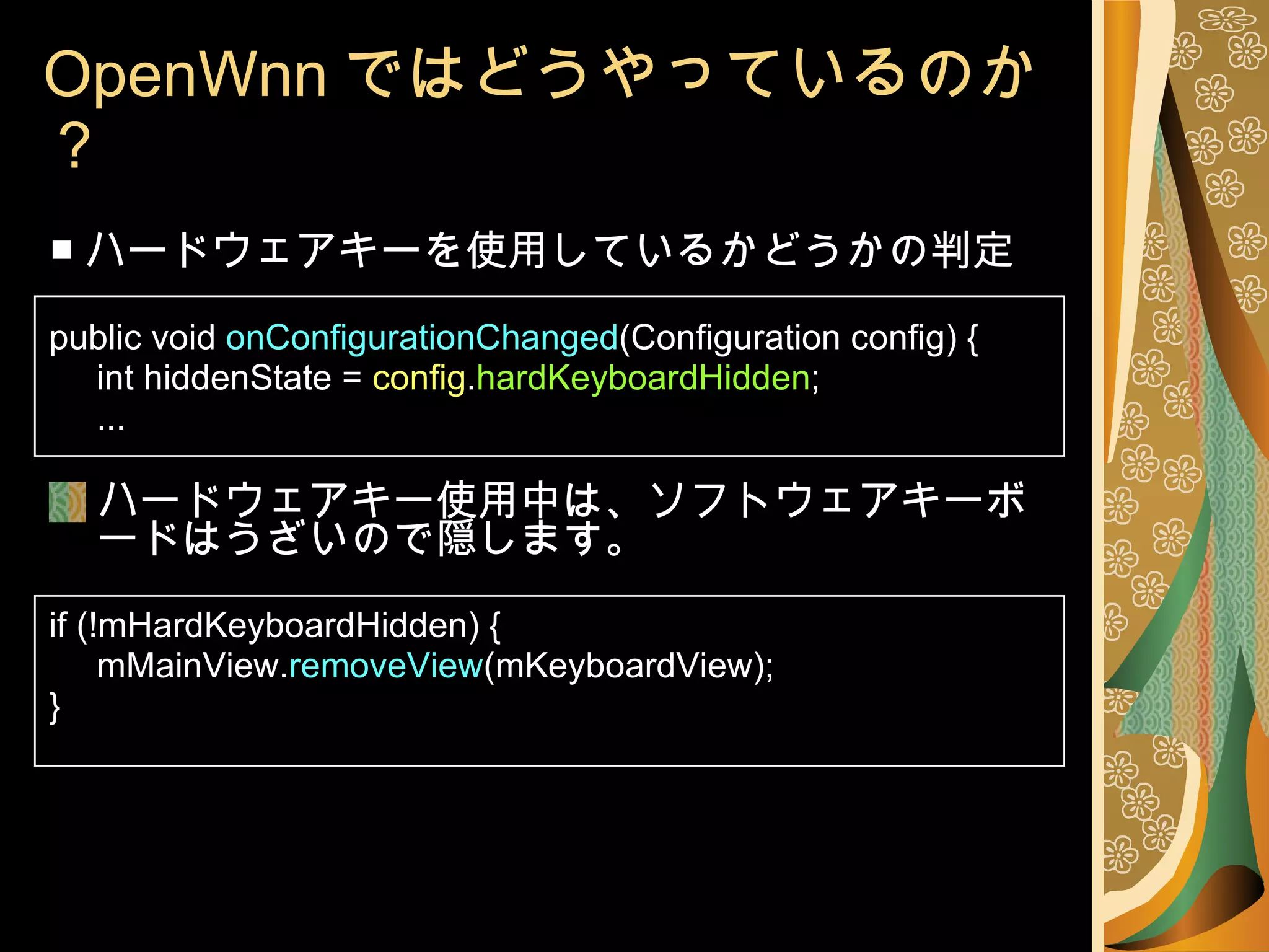 OpenWnn ではどうやっているのか？ ■ ハードウェアキーを使用しているかどうかの判定 public void  onConfigurationChanged (Configuration config) { int hiddenState =  config . hardKeyboardHidden ; ... ハードウェアキー使用中は、ソフトウェアキーボードはうざいので隠します。 if (!mHardKeyboardHidden) { mMainView. removeView (mKeyboardView); } 