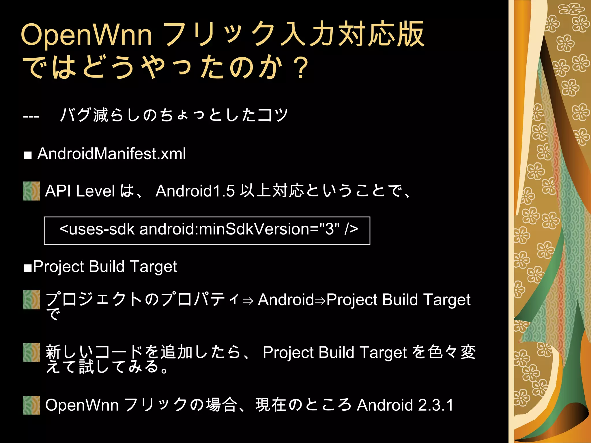 OpenWnn フリック入力対応版 ではどうやったのか？ --- 　バグ減らしのちょっとしたコツ ■  AndroidManifest.xml API Level は、 Android1.5 以上対応ということで、 <uses-sdk android:minSdkVersion="3" /> ■ Project Build Target プロジェクトのプロパティ⇒ Android⇒Project Build Target で 新しいコードを追加したら、 Project Build Target を色々変えて試してみる。 OpenWnn フリックの場合、現在のところ Android 2.3.1 