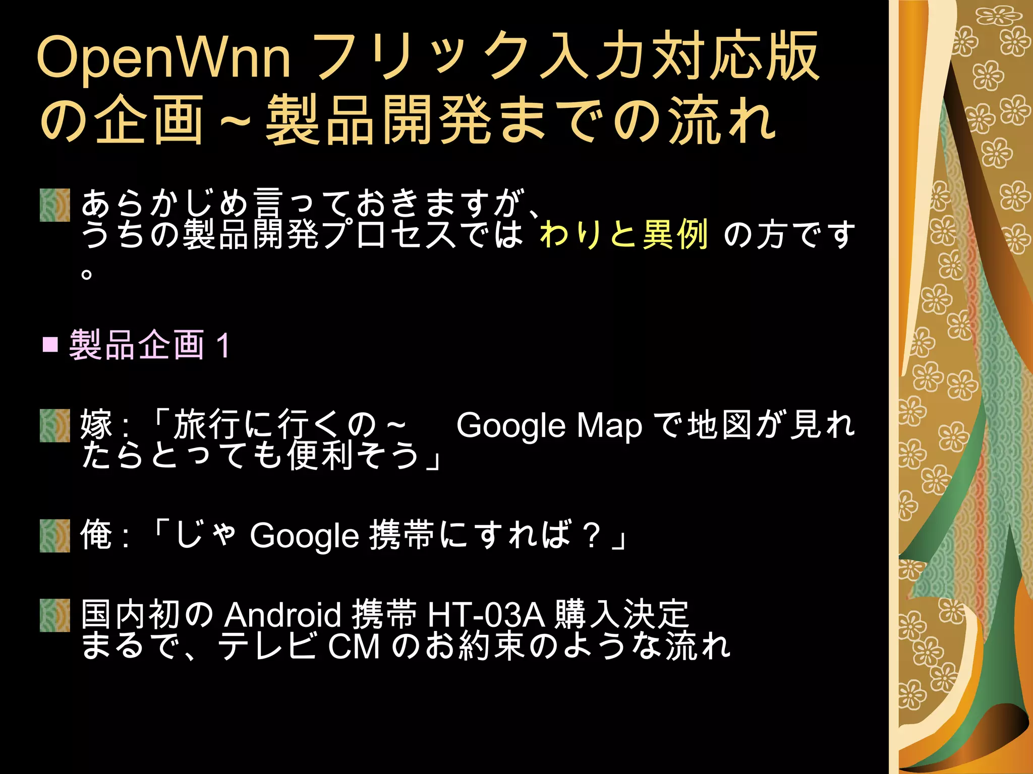 OpenWnn フリック入力対応版の企画～製品開発までの流れ あらかじめ言っておきますが、 うちの製品開発プロセスでは  わりと異例  の方です。 ■ 製品企画 1 嫁 : 「旅行に行くの～　 Google Map で地図が見れたらとっても便利そう」 俺 : 「じゃ Google 携帯にすれば？」 国内初の Android 携帯 HT-03A 購入決定 まるで、テレビ CM のお約束のような流れ 