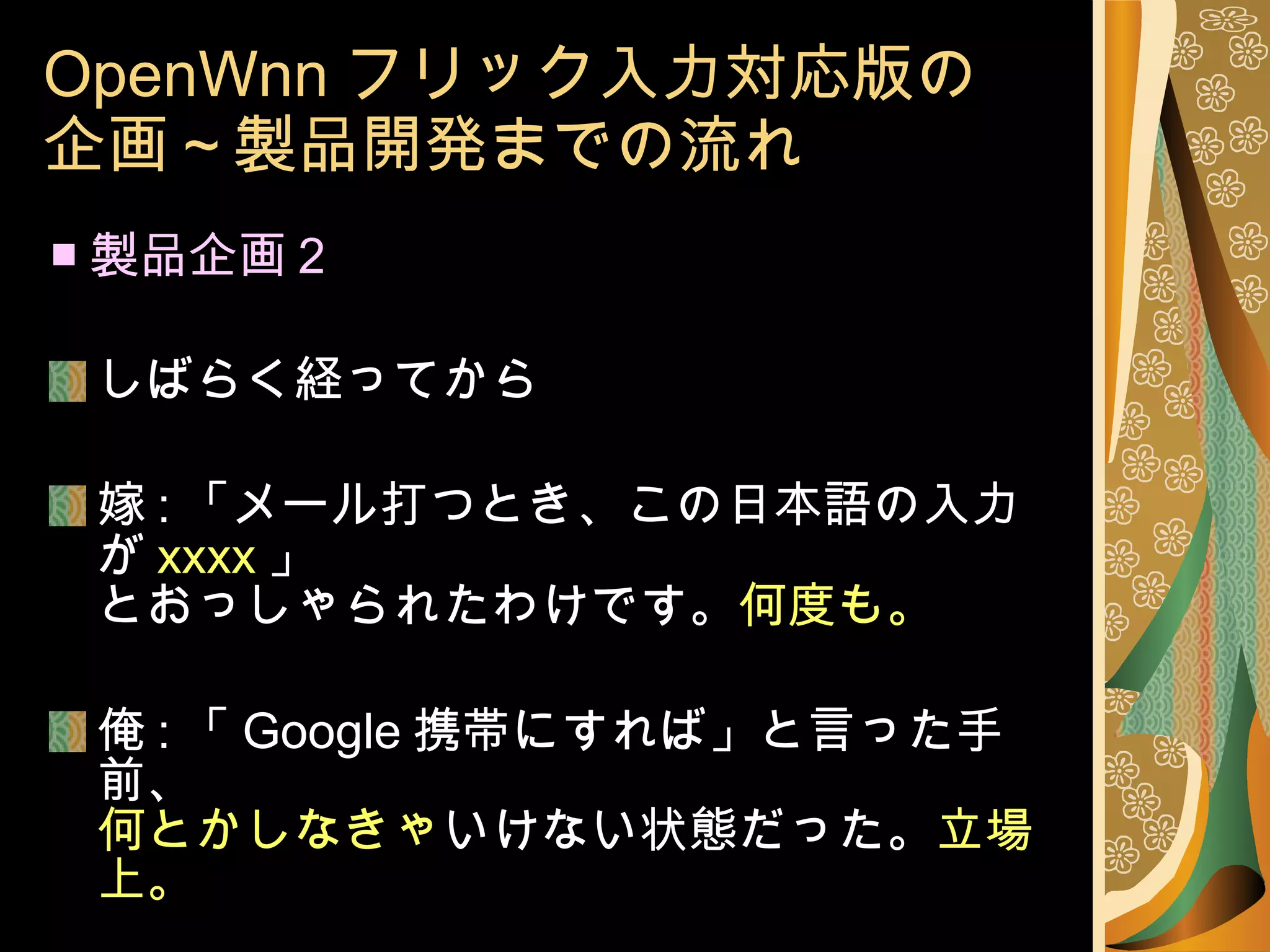 OpenWnn フリック入力対応版の 企画～製品開発までの流れ ■ 製品企画 2 しばらく経ってから 嫁 : 「メール打つとき、この日本語の入力が xxxx 」 とおっしゃられたわけです。 何度も。 俺 : 「 Google 携帯にすれば」と言った手前、 何とかしなきゃ いけない状態だった。 立場上。 