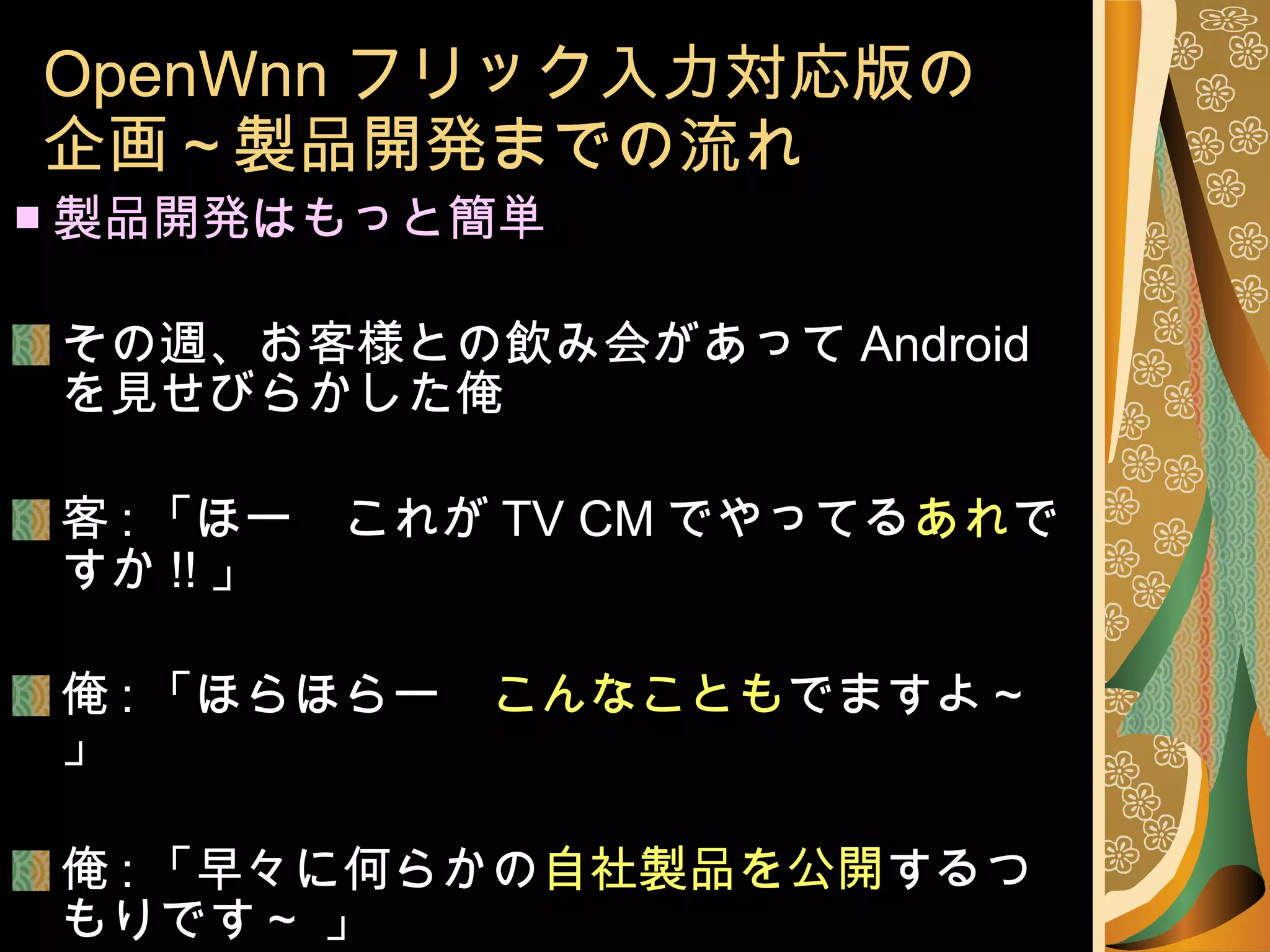 OpenWnn フリック入力対応版の 企画～製品開発までの流れ ■ 製品開発はもっと簡単 その週、お客様との飲み会があって Android を見せびらかした俺 客 : 「ほー　これが TV CM でやってる あれ ですか !! 」 俺 : 「ほらほらー　 こんなことも でますよ～」 俺 : 「早々に何らかの 自社製品を公開 するつもりです～ 」 